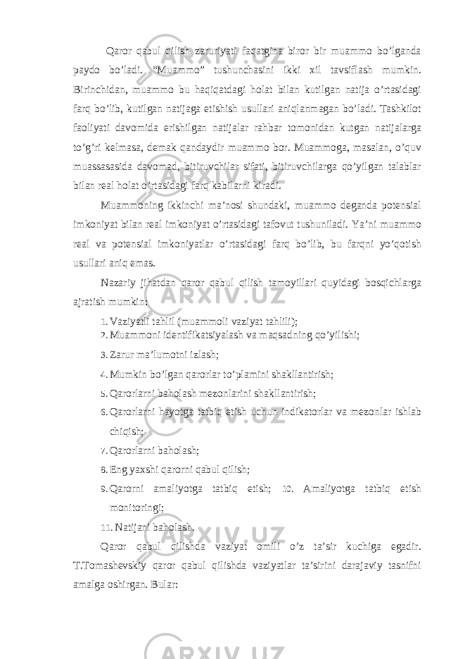  Qaror qabul qilish zaruriyati faqatgina biror bir muammo bo’lganda paydo bo’ladi. “Muammo” tushunchasini ikki xil tavsiflash mumkin. Birinchidan, muammo bu haqiqatdagi holat bilan kutilgan natija o’rtasidagi farq bo’lib, kutilgan natijaga etishish usullari aniqlanmagan bo’ladi. Tashkilot faoliyati davomida erishilgan natijalar rahbar tomonidan kutgan natijalarga to’g’ri kelmasa, demak qandaydir muammo bor. Muammoga, masalan, o’quv muassasasida davomad, bitiruvchilar sifati, bitiruvchilarga qo’yilgan talablar bilan real holat o’rtasidagi farq kabilarni kiradi. Muammoning ikkinchi ma’nosi shundaki, muammo deganda potensial imkoniyat bilan real imkoniyat o’rtasidagi tafovut tushuniladi. Ya’ni muammo real va potensial imkoniyatlar o’rtasidagi farq bo’lib, bu farqni yo’qotish usullari aniq emas. Nazariy jihatdan qaror qabul qilish tamoyillari quyidagi bosqichlarga ajratish mumkin: 1. Vaziyatli tahlil (muammoli vaziyat tahlili); 2. Muammoni identifikatsiyalash va maqsadning qo’yilishi; 3. Zarur ma’lumotni izlash; 4. Mumkin bo’lgan qarorlar to’plamini shakllantirish; 5. Qarorlarni baholash mezonlarini shakllantirish; 6. Qarorlarni hayotga tatbiq etish uchun indikatorlar va mezonlar ishlab chiqish; 7. Qarorlarni baholash; 8. Eng yaxshi qarorni qabul qilish; 9. Qarorni amaliyotga tatbiq etish; 10. Amaliyotga tatbiq etish monitoringi; 11. Natijani baholash. Qaror qabul qilishda vaziyat omili o’z ta’sir kuchiga egadir. T.Tomashevskiy qaror qabul qilishda vaziyatlar ta’sirini darajaviy tasnifni amalga oshirgan. Bular: 