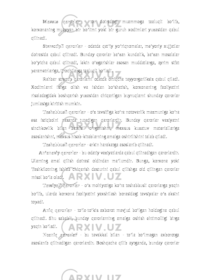 Maxsus qarorlar - tor doiradagi muammoga taaluqli bo’lib, korxonaning muayyan bir bo’limi yoki bir guruh xodimlari yuzasidan qabul qilinadi. Stereotipli qarorlar - odatda qat’iy yo’riqnomalar, me’yoriy xujjatlar doirasida qabul qilinadi. Bunday qarorlar ba’zan kundalik, ba’zan masalalar bo’yicha qabul qilinadi, lekin o’zgarishlar asosan muddatlarga, ayrim sifat parametrlariga, ijrochilarga taaluqli bo’ladi. Rahbar streotip qarorlarni odatda ortiqcha tayyorgarliksiz qabul qiladi. Xodimlarni ishga olish va ishdan bo’shatish, korxonaning faoliyatini risoladagidek boshqarish yuzasidan chiqarilgan buyruqlarni shunday qarorlar jumlasiga kiritish mumkin. Tashabbusli qarorlar - o’z tavsifiga ko’ra notovarlik mazmuniga ko’ra esa istiqbolni nazarda tutadigan qarorlardir. Bunday qarorlar vaziyatni sinchkovlik bilan batafsil o’rganishni, maxsus kuzatuv materiallariga asoslanishni, maxsus hisob-kitoblarning amalga oshirilishini talab qiladi. Tashabbusli qarorlar - erkin harakatga asoslanib qilinadi. An’anaviy qarorlar - bu odatiy vaziyatlarda qabul qilinadigan qarorlardir. Ularning amal qilish doirasi oldindan ma’lumdir. Bunga, korxona yoki Tashkilotning ishlab chiqarish dasturini qabul qilishga oid qilingan qarorlar misol bo’la oladi. Tavsiyali qarorlar - o’z mohiyatiga ko’ra tashabbusli qarorlarga yaqin bo’lib, ularda korxona faoliyatini yaxshilash borasidagi tavsiyalar o’z aksini topadi. Aniq qarorlar - to’la-to’kis axborot mavjud bo’lgan holdagina qabul qilinadi. Shu sababli, bunday qarorlarning amalga oshish ehtimolligi birga yaqin bo’ladi. Noaniq qarorlar - bu tavakkal bilan - to’la bo’lmagan axborotga asoslanib qilinadigan qarorlardir. Boshqacha qilib aytganda, bunday qarorlar 