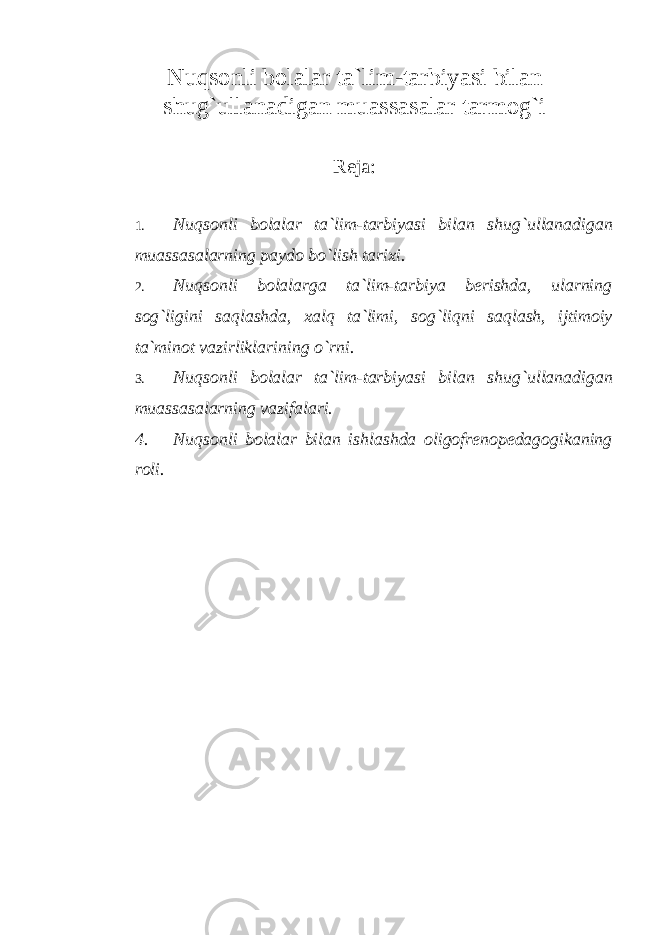 Nuqsonli bolalar ta`lim-tarbiyasi bilan shug ` ullanadigan muassasalar tarmog ` i R eja: 1. Nuqsonli bolalar ta`lim-tarbiyasi bilan shug ` ullanadigan muassasalarning paydo bo ` lish tarixi. 2. Nuqsonli bolalarga ta`lim-tarbiya berishda, ularning sog ` ligini saqlashda, xalq ta`limi, sog ` liqni saqlash, ijtimoiy ta`minot vazirliklarining o ` rni. 3. Nuqsonli bolalar ta`lim-tarbiya si bilan shug ` ullanadigan muassasalarning vazifalari. 4. Nuqsonli bolalar bilan ishlashda oligofrenopedagogikaning roli. 