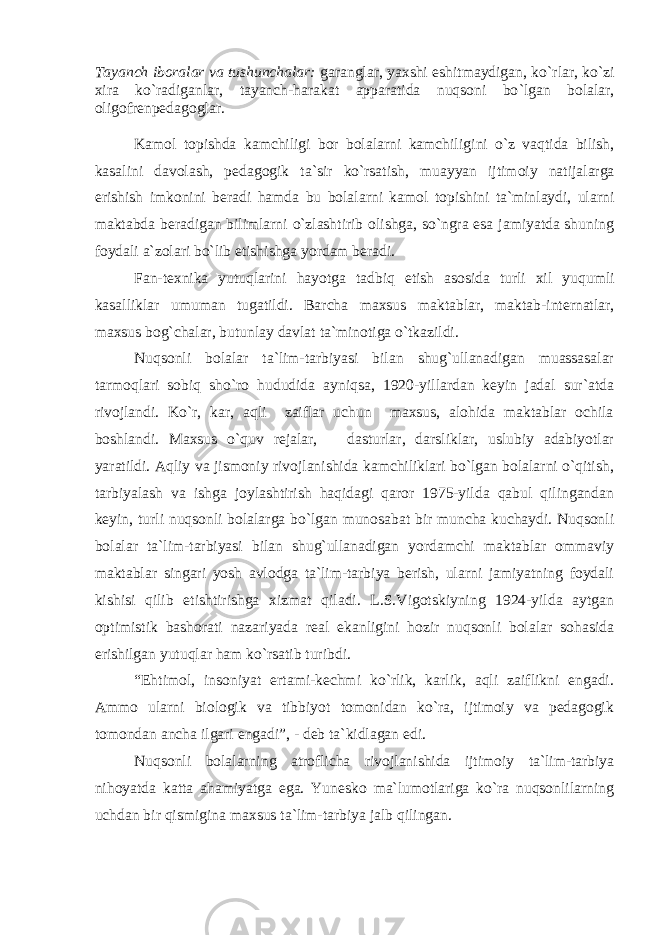 Tayanch iboralar va tushunchalar : g aranglar, yaxshi eshitmaydigan, ko ` rlar, ko ` zi xira ko ` radiganlar, tayanch-harakat apparatida nuqsoni bo ` lgan bolalar, oligofrenpedagoglar. Kamol topishda kamchiligi bor bolalarni kamchilig i ni o`z vaqtida bilish, kas alin i davolash, pedagogik ta`sir ko`rsatish , muayyan ijtimoiy natij al arga erishish imkonini beradi h amda bu bolalarni kamol topishini ta`minlaydi, ularni maktabda beradigan bilimlarni o`zlashtirib olishga, so`ngra esa jamiyatda shuning foydali a`zolari bo`lib еtishishga yordam beradi. Fan-texnika yutu q larini h ayotga tadbiq etish asosida turli xil yu q umli kasa l liklar umuman tu g atildi. Barcha maxsus maktablar, maktab-internatlar, maxsus bog`chalar, butunlay davlat ta`minotiga o`tkazildi. Nuqsonli bolalar ta`lim-tarbiyasi bilan shug`ullanadigan muassasalar tarmoqlari sobiq sho`ro hududida ayniqsa, 1920-yillardan keyin jadal sur`atda rivojlandi. Ko`r, kar, aqli zaiflar uchun maxsus, alohida maktablar ochila boshlandi. Maxsus o`quv rejalar, dasturlar, darsliklar, uslubiy adabiyotlar yaratildi. Aqliy va jismoniy rivojlanishida kamchiliklari bo`lgan bolalarni o`qitish, tarbiyalash va ishga joylashtirish haqidagi qaror 1975-yilda qabul qilingandan keyin, turli nuqsonli bolalarga bo`lgan munosabat bir muncha kuchaydi. Nuqsonli bolalar ta`lim-tarbiyasi bilan shug`ullanadigan yordamchi maktablar ommaviy maktablar singari yosh avlodga ta`lim-tarbiya berish, ularni jamiyatning foydali kishisi qilib еtishtirishga xizmat qiladi. L.S.Vigotskiyning 1924-yilda aytgan optimistik bashorati nazariyada real ekanligini hozir nuqsonli bolalar sohasida erishilgan yutuqlar ham ko`rsatib turibdi. “Ehtimol, insoniyat ertami-kechmi ko`rlik, karlik, aqli zaiflikni еngadi. Ammo ularni biologik va tibbiyot tomonidan ko`ra, ijtimoiy va pedagogik tomondan ancha ilgari еngadi”, - deb ta`kidlagan edi. Nuqsonli bolalarning atroflicha rivojlanishida ijtimoiy ta`lim-tarbiya nihoyatda katta ahamiyatga ega. Yunesko ma`lumotlariga ko`ra nuqsonlilarning uchdan bir qismigina maxsus ta`lim-tarbiya jalb qilingan. 