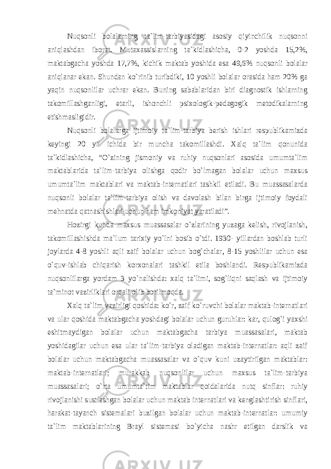 Nuqsonli bolalarning ta`lim-tarbiyasidagi asosiy qiyinchilik nuqsonni aniqlashdan iborat. Mutaxassislarning ta`kidlashicha, 0-2 yoshda 15,2%, maktabgacha yoshda 17,7%, kichik maktab yoshida esa 49,6% nuqsonli bolalar aniqlanar ekan. Shundan ko`rinib turibdiki, 10 yoshli bolalar orasida ham 20% ga yaqin nuqsonlilar uchrar ekan. Buning sabablaridan biri diagnostik ishlarning takomillashganligi, еtarli, ishonchli psixologik-pedagogik metodikalarning еtishmasligidir. Nuqsonli bolalarga ijtimoiy ta`lim-tarbiya berish ishlari respublikamizda keyingi 20 yil ichida bir muncha takomillashdi. Xalq ta`lim qonunida ta`kidlashicha, “O`zining jismoniy va ruhiy nuqsonlari asosida umumta`lim maktablarida ta`lim-tarbiya olishga qodir bo`lmagan bolalar uchun maxsus umumta`lim maktablari va maktab-internatlari tashkil etiladi. Bu muassasalarda nuqsonli bolalar ta`lim-tarbiya olish va davolash bilan birga ijtimoiy foydali mehnatda qatnashishlari uchun ham imkoniyat yaratiladi”. Hozirgi kunda maxsus muassasalar o`zlarining yuzaga kelish, rivojlanish, takomillashishda ma`lum tarixiy yo`lni bosib o`tdi. 1930- yillardan boshlab turli joylarda 4-8 yoshli aqli zaif bolalar uchun bog`chalar, 8-15 yoshlilar uchun esa o`quv-ishlab chiqarish korxonalari tashkil etila boshlandi. Respublikamizda nuqsonlilarga yordam 3 yo`nalishda: xalq ta`limi, sog`liqni saqlash va ijtimoiy ta`minot vazirliklari orqali olib borilmoqda. Xalq ta`lim vazirligi qoshida: ko`r, zaif ko` ruvchi bolalar maktab-internatlari va ular qoshida maktabgacha yoshdagi bolalar uchun guruhlar: kar, qulog`i yaxshi eshitmaydigan bolalar uchun maktabgacha tarbiya muassasalari, maktab yoshidagilar uchun esa ular ta`lim-tarbiya oladigan maktab-internatlar: aqli zaif bolalar uchun maktabgacha muassasalar va o`quv kuni uzaytirilgan maktablar: maktab-internatlari; murakkab nuqsonlilar uchun maxsus ta`lim-tarbiya muassasalari; o`rta umumta`tim maktablar qoidalarida nutq sinflar: ruhiy rivojlanishi sustlashgan bolalar uchun maktab internatlari va kenglashtirish sinflari, harakat-tayanch sistemalari buzilgan bolalar uchun maktab-internatlar: umumiy ta`lim maktablarining Brayl sistemasi bo`yicha nashr etilgan darslik va 