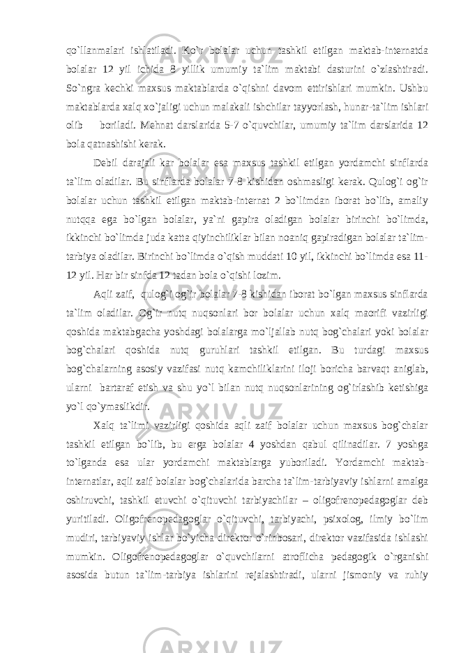 qo`llanmalari ishlatiladi. Ko`r bolalar uchun tashkil etilgan maktab-internatda bolalar 12 yil ichida 8 yillik umumiy ta`lim maktabi dasturini o`zlashtiradi. So`ngra kechki maxsus maktablarda o`qishni davom ettirishlari mumkin. Ushbu maktablarda xalq xo`jaligi uchun malakali ishchilar tayyorlash, hunar-ta`lim ishlari olib boriladi. Mehnat darslarida 5-7 o`quvchilar, umumiy ta`lim darslarida 12 bola qatnashishi kerak. Debil darajali kar bolalar esa maxsus tashkil etilgan yordamchi sinflarda ta`lim oladilar. Bu sinflarda bolalar 7-8 kishidan oshmasligi kerak. Qulog`i og`ir bolalar uchun tashkil etilgan maktab-internat 2 bo`limdan iborat bo`lib, amaliy nutqqa ega bo`lgan bolalar, ya`ni gapira oladigan bolalar birinchi bo`limda, ikkinchi bo`limda juda katta qiyinchiliklar bilan noaniq gapiradigan bolalar ta`lim- tarbiya oladilar. Birinchi bo`limda o`qish muddati 10 yil, ikkinchi bo`limda esa 11- 12 yil. Har bir sinfda 12 tadan bola o`qishi lozim. Aqli zaif, qulog`i og`ir bolalar 7-8 kishidan iborat bo`lgan maxsus sinflarda ta`lim oladilar. Og`ir nutq nuqsonlari bor bolalar uchun xalq maorifi vazirligi qoshida maktabgacha yoshdagi bolalarga mo`ljallab nutq bog`chalari yoki bolalar bog`chalari qoshida nutq guruhlari tashkil etilgan. Bu turdagi maxsus bog`chalarning asosiy vazifasi nutq kamchiliklarini iloji boricha barvaqt aniglab, ularni bartaraf etish va shu yo`l bilan nutq nuqsonlarining og`irlashib ketishiga yo`l qo`ymaslikdir. Xalq ta`limi vazirligi qoshida aqli zaif bolalar uchun maxsus bog`chalar tashkil etilgan bo`lib, bu еrga bolalar 4 yoshdan qabul qilinadilar. 7 yoshga to`lganda esa ular yordamchi maktablarga yuboriladi. Yordamchi maktab- internatlar, aqli zaif bolalar bog`chalarida barcha ta`lim-tarbiyaviy ishlarni amalga oshiruvchi, tashkil etuvchi o`qituvchi tarbiyachilar – oligofrenopedagoglar deb yuritiladi. Oligofrenopedagoglar o`qituvchi, tarbiyachi, psixolog, ilmiy bo`lim mudiri, tarbiyaviy ishlar bo`yicha direktor o`rinbosari, direktor vazifasida ishlashi mumkin. Oligofrenopedagoglar o`quvchilarni atroflicha pedagogik o`rganishi asosida butun ta`lim-tarbiya ishlarini rejalashtiradi, ularni jismoniy va ruhiy 