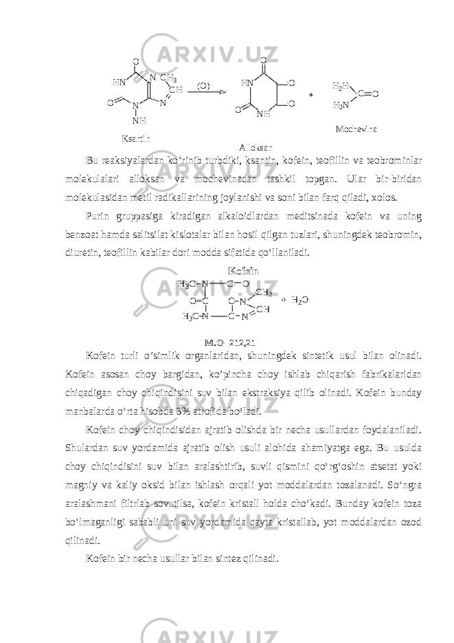H N N N - C H 3 C H NO O N H H N N HO O O O H 2 H C O H 2 N( O ) K s a n t i n A l l o k s a n M o c h e v i n a Bu reaksiyalardan ko ’ rinib turbdiki, ksantin, kofein, teofillin va teobrominlar molekulalari alloksan va mochevinadan tashkil topgan. Ular bir-biridan molekulasidan metil radikallarining joylanishi va soni bilan farq qiladi, xolos. Purin gruppasiga kiradigan alkaloidlardan meditsinada kofein va uning benzoat hamda salitsilat kislotalar bilan hosil qilgan tuzlari, shuningdek teobromin, diuretin, teofillin kabilar dori modda sifatida qo‘llaniladi. KofeinH3C C O N C C O=C N CH3 CH N N H3C H2O M .O=212,21 Kofein turli o ’ simlik organlaridan, shuningdek sintetik usul bilan olinadi. Kofein asosan choy bargidan, ko’pincha choy ishlab chi q arish fabrikalaridan chi q adigan choy chi qindisini suv bilan ekstraksiya qilib olinadi. Kofein bunday manbalarda o‘rta hisobda 3% atrofida bo‘ladi. Kofein choy chiqindisidan ajratib olishda bir necha usullardan foydalaniladi. Shulardan suv yordamida ajratib olish usuli alohida ahamiyatga ega. Bu usulda choy chiqindisini suv bilan aralashtirib, suvli qismini qo‘rg‘oshin atsetat yoki magniy va kaliy oksid bilan ishlash orqali yot moddalardan tozalanadi. So‘ngra aralashmani filtrlab sovutilsa, kofein kristall holda cho‘kadi. Bunday kofein toza bo‘lmaganligi sababli uni suv yordamida qayta kristallab, yot moddalardan ozod qilinadi. Kofein bir necha usullar bilan sintez qilinadi. 