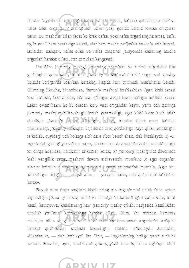 ulardan foydalanish zarurligini ko‘rsatadi. Jumladan, ko‘krak qafasi muskullari va nafas olish organlarini chiniqtirish uchun past, gohida baland tovush chiqarish zarur. Bu mashqlar bilan faqat ko‘krak qafasi yoki nafas organlarigina emas, balki og‘iz va til ham harakatga keladi, ular ham mashq natijasida taraqqiy etib boradi. Bulardan tashqari, nafas olish va nafas chiqarish jarayonida kishining barcha organlari harakat qiladi, qon tomirlari kengayadi. Ibn Sino jismoniy mashg‘ulotlarning ahamiyati va turlari to‘g‘risida fikr yuritibgina qolmasdan, balki u jismoniy mashg‘ulotni kishi organizmi qanday holatda bo‘lganida boshlash kerakligi haqida ham qimmatli maslahatlar beradi. Olimning fikricha, birinchidan, jismoniy mashqni boshlashdan ilgari kishi tanasi toza bo‘lishi, ikkinchidan, iste’mol qilingan ovqat hazm bo‘lgan bo‘lishi kerak. Lekin ovqat hazm bo‘lib oradan ko‘p vaqt o‘tgandan keyin, ya’ni och qoringa jismoniy mashqlar bilan shug‘ullanish yaramasligi, agar kishi katta kuch talab qiladigan jismoniy mashq qiladigan bo‘lsa, bundan faqat zarar ko‘rishi mumkinligi, jismoniy mashqlar bajarishda aniq qoidalarga rioya qilish kerakligini ta’kidlab, quyidagi uch holatga alohida e’tibor berish shart, deb hisoblaydi: 1) «... agar terining rangi yaxshilana borsa, harakatlarni davom ettiraverish mumkin, agar ter chiqa boshlasa, harakatni to‘xtatish kerak; 2) jismoniy mashg‘ulot davomida kishi yengillik sezsa, mashqni davom ettiraverishi mumkin; 3) agar organlar, a’zolar bo‘rtishda davom etsa, mashqni davom ettiraverish mumkin. Agar shu ko‘rsatilgan belgilar, — deydi olim, — yo‘qola borsa, mashqni darhol to‘xtatish kerak». Buyuk olim faqat sog‘lom kishilarning o‘z organizmini chiniqtirish uchun bajaradigan jismoniy mashq turlari va ahamiyatini ko‘rsatibgina qolmasdan, balki kasal, kamquvvat kishilarning ham jismoniy mashq qilishi natijasida kasallikdan qutulish yo‘llarini ko‘rsatishga harakat qiladi. Olim, shu o‘rinda, jismoniy mashqlar bilan shug‘ullanuvchi kishi o‘zining kamquvvat organlarini ortiqcha harakat qildirishdan saqlashi lozimligini alohida ta’kidlaydi. Jumladan, «Harakatlar, — deb izohlaydi Ibn Sino, — organlarning holiga qarab turlicha bo‘ladi. Masalan, oyoq tomirlarining kengayishi kasalligi bilan og‘rigan kishi 