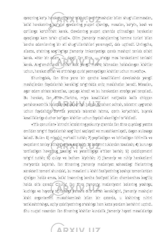 oyoqning ko‘p harakat qilishini talab qiluvchi mashqlar bilan shug‘ullanmasdan, balki harakatning ko‘pini gavdaning yuqori qismiga, masalan, bo‘yin, bosh va qo‘llarga ko‘chirishi kerak. Gavdaning yuqori qismida qilinadigan harakatlar oyoqlarga kam ta’sir qiladi». Olim jismoniy mashqlarning hamma turlari bilan barcha odamlarning bir xil shug‘ullanishlari yaramaydi, deb uqtiradi. Uningcha, albatta, o‘zining sog‘lig‘iga jismoniy imkoniyatiga qarab mashqni tanlab olishi kerak. «Har bir odam, — deydi Ibn Sino, — o‘ziga mos harakatlarni tanlashi kerak. Arg‘amchilarda uchish kabi yengil mashq isitmadan holsizlangan kishilar uchun, harakat qilish va o‘tirishga qurbi yetmaydigan kishilar uchun muvofiq». Shuningdek, Ibn Sino yana bir qancha kasalliklarni davolashda yengil mashqlardan foydalanish kerakligi to‘g‘risida aniq maslahatlar beradi. Masalan, agar odam ohista tebratilsa, uyquga kiradi va bu harakatdan atrofga yel tarqaladi. Bu harakat, Ibn Sino fikricha, miya kasalliklari natijasida kelib chiqqan parishonxotirlik holatidan xalos bo‘lish hamda ishtahani ochish, tabiatini uyg‘otish uchun foydalidir. So‘rida yotqizib tebratish isitma, qorin ko‘pchishi, buyrak kasalliklariga duchor bo‘lgan kishilar uchun foydali ekanligini ta’kidladi. «Tib qonunlari» birinchi kitobining yakuniy qismida Ibn Sino quyidagi yettita omildan to‘g‘ri foydalanish sog‘liqni saqlaydi va mustahkamlaydi, degan xulosaga keladi. Bular: 1) mizojni mo‘tadil tutish; 2) yeyiladigan va ichiladigan ichimlik va ovqatlarni tanlay bilish (parhez saqlash); 3) badanni tuklardan tozalash; 4) burunga tortiladigan havoning tozaligi va yetarliligiga e’tibor berish; 5) qaddiqomatni to‘g‘ri tutish; 6) qulay va ixcham kiyinish; 7) jismoniy va ruhiy harakatlarni me’yorida bajarish. Ibn Sinoning jismoniy madaniyat sohasidagi fikrlarining xarakterli tomoni shundaki, bu masalani u kishi faoliyatining boshqa tomonlaridan ajralgan holda emas, balki insonning barcha faoiiyati bilan chambarchas bog‘liq holda olib qaradi. Chunki Ibn Sino jismoniy madaniyatni bolaning yoshiga, kuchiga va hayotiy tajribasiga yarasha olib borish kerakligini, jismoniy mashqlar kishi organizmini mustahkamlash bilan bir qatorda, u kishining ruhini tetiklashtirishga, aqliy qobiliyatining o‘sishiga ham katta yordam berishini uqtirdi. Shu nuqtai nazardan Ibn Sinoning kishilar kundalik jismoniy hayoti masalalariga 