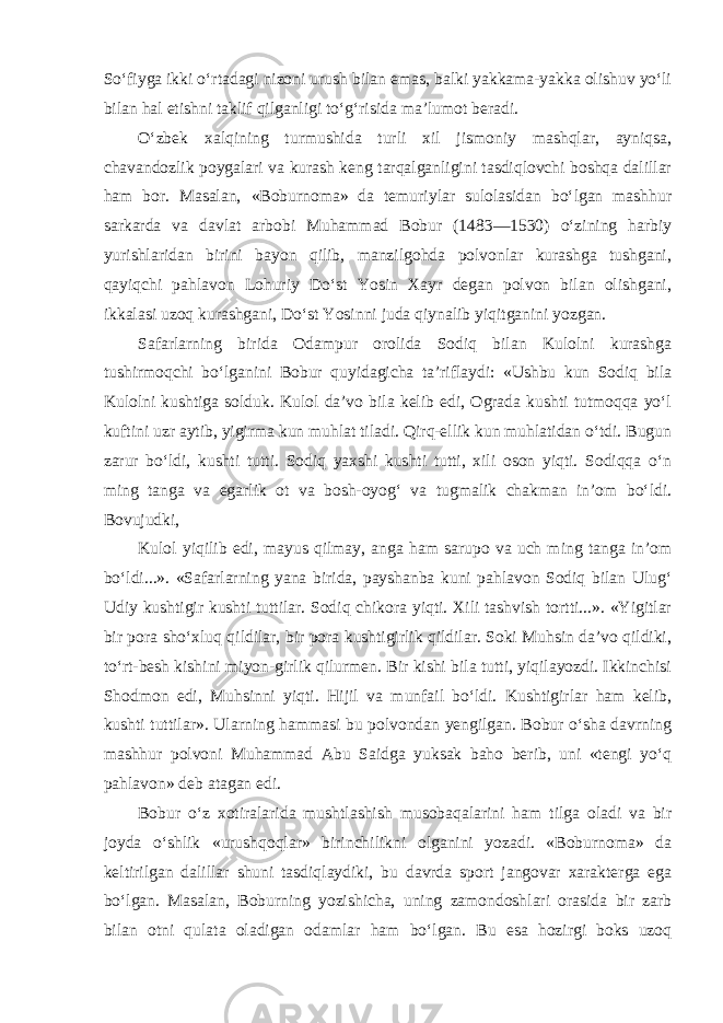 So‘fiyga ikki o‘rtadagi nizoni urush bilan emas, balki yakkama-yakka olishuv yo‘li bilan hal etishni taklif qilganligi to‘g‘risida ma’lumot beradi. O‘zbek xalqining turmushida turli xil jismoniy mashqlar, ayniqsa, chavandozlik poygalari va kurash keng tarqalganligini tasdiqlovchi boshqa dalillar ham bor. Masalan, «Boburnoma» da temuriylar sulolasidan bo‘lgan mashhur sarkarda va davlat arbobi Muhammad Bobur (1483—1530) o‘zining harbiy yurishlaridan birini bayon qilib, manzilgohda polvonlar kurashga tushgani, qayiqchi pahlavon Lohuriy Do‘st Yosin Xayr degan polvon bilan olishgani, ikkalasi uzoq kurashgani, Do‘st Yosinni juda qiynalib yiqitganini yozgan. Safarlarning birida Odampur orolida Sodiq bilan Kulolni kurashga tushirmoqchi bo‘lganini Bobur quyidagicha ta’riflaydi: «Ushbu kun Sodiq bila Kulolni kushtiga solduk. Kulol da’vo bila kelib edi, Ograda kushti tutmoqqa yo‘l kuftini uzr aytib, yigirma kun muhlat tiladi. Qirq-ellik kun muhlatidan o‘tdi. Bugun zarur bo‘ldi, kushti tutti. Sodiq yaxshi kushti tutti, xili oson yiqti. Sodiqqa o‘n ming tanga va egarlik ot va bosh-oyog‘ va tugmalik chakman in’om bo‘ldi. Bovujudki, Kulol yiqilib edi, mayus qilmay, anga ham sarupo va uch ming tanga in’om bo‘ldi...». «Safarlarning yana birida, payshanba kuni pahlavon Sodiq bilan Ulug‘ Udiy kushtigir kushti tuttilar. Sodiq chikora yiqti. Xili tashvish tortti...». «Yigitlar bir pora sho‘xluq qildilar, bir pora kushtigirlik qildilar. Soki Muhsin da’vo qildiki, to‘rt-besh kishini miyon-girlik qilurmen. Bir kishi bila tutti, yiqilayozdi. Ikkinchisi Shodmon edi, Muhsinni yiqti. Hijil va munfail bo‘ldi. Kushtigirlar ham kelib, kushti tuttilar». Ularning hammasi bu polvondan yengilgan. Bobur o‘sha davrning mashhur polvoni Muhammad Abu Saidga yuksak baho berib, uni «tengi yo‘q pahlavon» deb atagan edi. Bobur o‘z xotiralarida mushtlashish musobaqalarini ham tilga oladi va bir joyda o‘shlik «urushqoqlar» birinchilikni olganini yozadi. «Boburnoma» da keltirilgan dalillar shuni tasdiqlaydiki, bu davrda sport jangovar xarakterga ega bo‘lgan. Masalan, Boburning yozishicha, uning zamondoshlari orasida bir zarb bilan otni qulata oladigan odamlar ham bo‘lgan. Bu esa hozirgi boks uzoq 