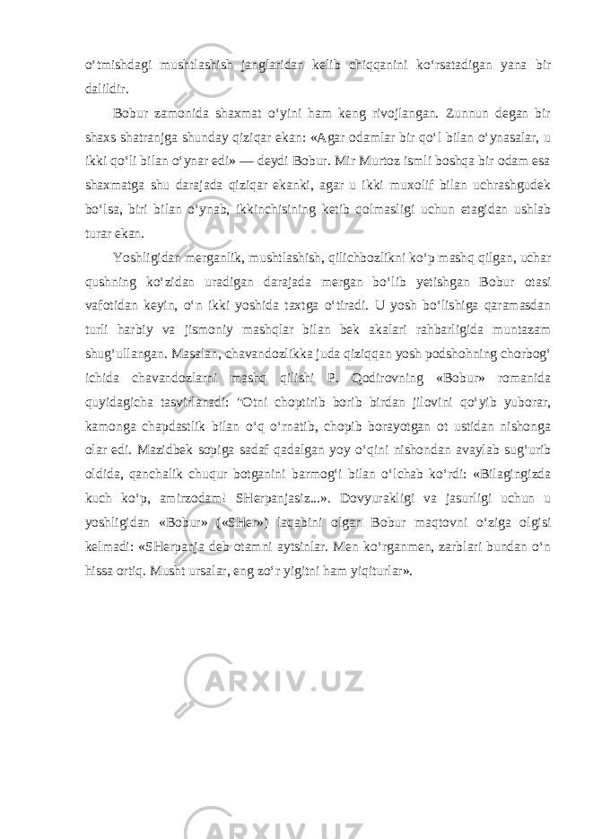 o‘tmishdagi mushtlashish janglaridan kelib chiqqanini ko‘rsatadigan yana bir dalildir. Bobur zamonida shaxmat o‘yini ham keng rivojlangan. Zunnun degan bir shaxs shatranjga shunday qiziqar ekan: «Agar odamlar bir qo‘l bilan o‘ynasalar, u ikki qo‘li bilan o‘ynar edi» — deydi Bobur. Mir Murtoz ismli boshqa bir odam esa shaxmatga shu darajada qiziqar ekanki, agar u ikki muxolif bilan uchrashgudek bo‘lsa, biri bilan o‘ynab, ikkinchisining ketib qolmasligi uchun etagidan ushlab turar ekan. Yoshligidan merganlik, mushtlashish, qilichbozlikni ko‘p mashq qilgan, uchar qushning ko‘zidan uradigan darajada mergan bo‘lib yetishgan Bobur otasi vafotidan keyin, o‘n ikki yoshida taxtga o‘tiradi. U yosh bo‘lishiga qaramasdan turli harbiy va jismoniy mashqlar bilan bek akalari rahbarligida muntazam shug‘ullangan. Masalan, chavandozlikka juda qiziqqan yosh podshohning chorbog‘ ichida chavandozlarni mashq qilishi P. Qodirovning «Bobur» romanida quyidagicha tasvirlanadi: &#34;Otni choptirib borib birdan jilovini qo‘yib yuborar, kamonga chapdastlik bilan o‘q o‘rnatib, chopib borayotgan ot ustidan nishonga olar edi. Mazidbek sopiga sadaf qadalgan yoy o‘qini nishondan avaylab sug‘urib oldida, qanchalik chuqur botganini barmog‘i bilan o‘lchab ko‘rdi: «Bilagingizda kuch ko‘p, amirzodam! SHerpanjasiz...». Dovyurakligi va jasurligi uchun u yoshligidan «Bobur» («SHer») laqabini olgan Bobur maqtovni o‘ziga olgisi kelmadi: «SHerpanja deb otamni aytsinlar. Men ko‘rganmen, zarblari bundan o‘n hissa ortiq. Musht ursalar, eng zo‘r yigitni ham yiqiturlar». 