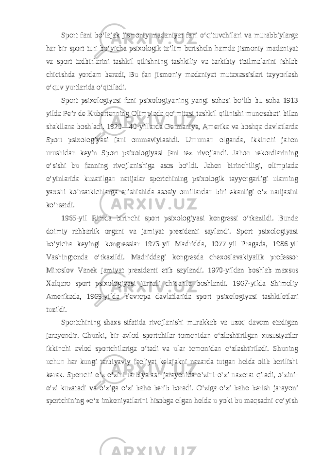 Sport fani bo‘lajak jismoniy madaniyat fani o‘qituvchilari va murabbiylarga har bir sport turi bo‘yicha psixologik ta’lim bcrishcln hamda jismoniy madaniyat va sport tadbirlarini tashkil qilishning tashkiliy va tarkibiy tizilmalarini ishlab chiqishda yordam beradi, Bu fan jismoniy madaniyat mutaxassislari tayyorlash o‘quv yurtlarida o‘qitiladi. Sport psixologiyasi fani psixologiyaning yangi sohasi bo‘lib bu soha 1913 yilda Pe’r de Kubertenning Olimpiada qo‘mitasi tashkil qilinishi munosabati bilan shakllana boshladi. 1920—40-yillarda Germaniya, Amerika va boshqa davlatlarda Sport psixologiyasi fani ommaviylashdi. Umuman olganda, ikkinchi jahon urushidan keyin Sport psixologiyasi fani tez rivojlandi. Jahon rekordlarining o‘sishi bu fanning rivojlanishiga asos bo‘ldi. Jahon birinchiligi, olimpiada o‘yinlarida kuzatilgan natijalar sportchining psixologik tayyorgarligi ularning yaxshi ko‘rsatkichlarga erishishida asosiy omillardan biri ekanligi o‘z natijasini ko‘rsatdi. 1965-yil Rimda birinchi sport psixologiyasi kongressi o‘tkazildi. Bunda doimiy rahbarlik organi va jamiyat prezidenti saylandi. Sport psixologiyasi bo‘yicha keyingi kongresslar 1973-yil Madridda, 1977-yil Pragada, 1986-yil Vashingtonda o‘tkazildi. Madriddagi kongresda chexoslavakiyalik professor Miroslov Vanek jamiyat prezidenti etib saylandi. 1970-yildan boshlab maxsus Xalqaro sport psixologiyasi jurnali chiqarila boshlandi. 1967-yilda Shimoliy Amerikada, 1969-yilda Yevropa davlatlarida sport psixologiyasi tashkilotlari tuzildi. Sportchining shaxs sifatida rivojlanishi murakkab va uzoq davom etadigan jarayondir. Chunki, bir avlod sportchilar tomonidan o‘zlashtirilgan xususiyatlar ikkinchi avlod sportchilariga o‘tadi va ular tomonidan o‘zlashtiriladi. Shuning uchun har kungi tarbiyaviy faoliyat kelajakni nazarda tutgan holda olib borilishi kerak. Sportchi o‘z-o‘zini tarbiyalash jarayonida o‘zini-o‘zi nazorat qiladi, o‘zini- o‘zi kuzatadi va o‘ziga o‘zi baho berib boradi. O‘ziga-o‘zi baho berish jarayoni sportchining «o‘z imkoniyatlarini hisobga olgan holda u yoki bu maqsadni qo‘yish 