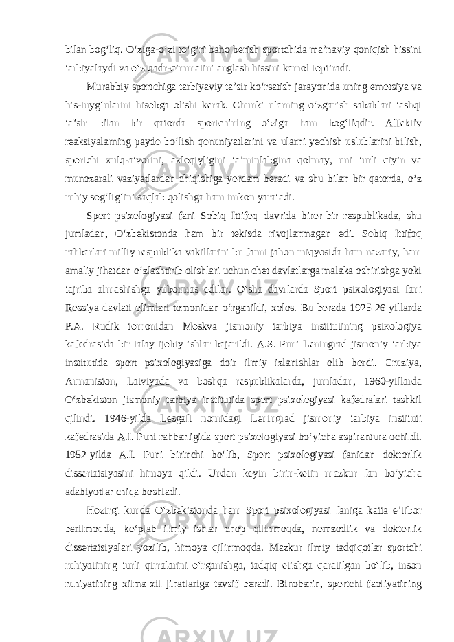 bilan bog‘liq. O‘ziga-o‘zi to‘g‘ri baho berish sportchida ma’naviy qoniqish hissini tarbiyalaydi va o‘z qadr-qimmatini anglash hissini kamol toptiradi. Murabbiy sportchiga tarbiyaviy ta’sir ko‘rsatish jarayonida uning emotsiya va his-tuyg‘ularini hisobga olishi kerak. Chunki ularning o‘zgarish sabablari tashqi ta’sir bilan bir qatorda sportchining o‘ziga ham bog‘liqdir. Affektiv reaksiyalarning paydo bo‘lish qonuniyatlarini va ularni yechish uslublarini bilish, sportchi xulq-atvorini, axloqiyligini ta’minlabgina qolmay, uni turli qiyin va munozarali vaziyatlardan chiqishiga yordam beradi va shu bilan bir qatorda, o‘z ruhiy sog‘lig‘ini saqlab qolishga ham imkon yaratadi. Sport psixologiyasi fani Sobiq Ittifoq davrida biror-bir respublikada, shu jumladan, O‘zbekistonda ham bir tekisda rivojlanmagan edi. Sobiq Ittifoq rahbarlari milliy respublika vakillarini bu fanni jahon miqyosida ham nazariy, ham amaliy jihatdan o‘zlashtirib olishlari uchun chet davlatlarga malaka oshirishga yoki tajriba almashishga yubormas edilar. O‘sha davrlarda Sport psixologiyasi fani Rossiya davlati olimlari tomonidan o‘rganildi, xolos. Bu borada 1925-26-yillarda P.A. Rudik tomonidan Moskva jismoniy tarbiya institutining psixologiya kafedrasida bir talay ijobiy ishlar bajarildi. A.S. Puni Leningrad jismoniy tarbiya institutida sport psixologiyasiga doir ilmiy izlanishlar olib bordi. Gruziya, Armaniston, Latviyada va boshqa respublikalarda, jumladan, 1960-yillarda O‘zbekiston jismoniy tarbiya institutida sport psixologiyasi kafedralari tashkil qilindi. 1946-yilda Lesgaft nomidagi Leningrad jismoniy tarbiya instituti kafedrasida A.I. Puni rahbarligida sport psixologiyasi bo‘yicha aspirantura ochildi. 1952-yilda A.I. Puni birinchi bo‘lib, Sport psixologiyasi fanidan doktorlik dissertatsiyasini himoya qildi. Undan keyin birin-ketin mazkur fan bo‘yicha adabiyotlar chiqa boshladi. Hozirgi kunda O‘zbekistonda ham Sport psixologiyasi faniga katta e’tibor berilmoqda, ko‘plab ilmiy ishlar chop qilinmoqda, nomzodlik va doktorlik dissertatsiyalari yozilib, himoya qilinmoqda. Mazkur ilmiy tadqiqotlar sportchi ruhiyatining turli qirralarini o‘rganishga, tadqiq etishga qaratilgan bo‘lib, inson ruhiyatining xilma-xil jihatlariga tavsif beradi. Binobarin, sportchi faoliyatining 