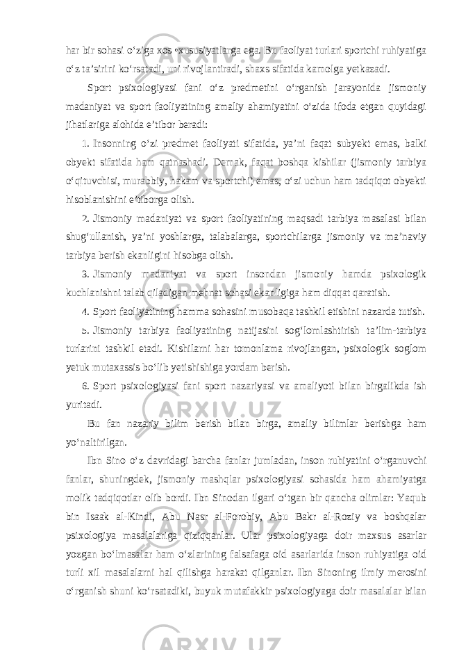 har bir sohasi o‘ziga xos •xususiyatlarga ega. Bu faoliyat turlari sportchi ruhiyatiga o‘z ta’sirini ko‘rsatadi, uni rivojlantiradi, shaxs sifatida kamolga yetkazadi. Sport psixologiyasi fani o‘z predmetini o‘rganish jarayonida jismoniy madaniyat va sport faoliyatining amaliy ahamiyatini o‘zida ifoda etgan quyidagi jihatlariga alohida e’tibor beradi: 1. Insonning o‘zi predmet faoliyati sifatida, ya’ni faqat subyekt emas, balki obyekt sifatida ham qatnashadi. Demak, faqat boshqa kishilar (jismoniy tarbiya o‘qituvchisi, murabbiy, hakam va sportchi) emas, o‘zi uchun ham tadqiqot obyekti hisoblanishini e’tiborga olish. 2. Jismoniy madaniyat va sport faoliyatining maqsadi tarbiya masalasi bilan shug‘ullanish, ya’ni yoshlarga, talabalarga, sportchilarga jismoniy va ma’naviy tarbiya berish ekanligini hisobga olish. 3. Jismoniy madaniyat va sport insondan jismoniy hamda psixologik kuchlanishni talab qiladigan mehnat sohasi ekanligiga ham diqqat qaratish. 4. Sport faoliyatining hamma sohasini musobaqa tashkil etishini nazarda tutish. 5. Jismoniy tarbiya faoliyatining natijasini sog‘lomlashtirish ta’lim-tarbiya turlarini tashkil etadi. Kishilarni har tomonlama rivojlangan, psixologik soglom yetuk mutaxassis bo‘lib yetishishiga yordam berish. 6. Sport psixologiyasi fani sport nazariyasi va amaliyoti bilan birgalikda ish yuritadi. Bu fan nazariy bilim berish bilan birga, amaliy bilimlar berishga ham yo‘naltirilgan. Ibn Sino o‘z davridagi barcha fanlar jumladan, inson ruhiyatini o‘rganuvchi fanlar, shuningdek, jismoniy mashqlar psixologiyasi sohasida ham ahamiyatga molik tadqiqotlar olib bordi. Ibn Sinodan ilgari o‘tgan bir qancha olimlar: Yaqub bin Isaak al-Kindi, Abu Nasr al-Forobiy, Abu Bakr al-Roziy va boshqalar psixologiya masalalariga qiziqqanlar. Ular psixologiyaga doir maxsus asarlar yozgan bo‘lmasalar ham o‘zlarining falsafaga oid asarlarida inson ruhiyatiga oid turli xil masalalarni hal qilishga harakat qilganlar. Ibn Sinoning ilmiy merosini o‘rganish shuni ko‘rsatadiki, buyuk mutafakkir psixologiyaga doir masalalar bilan 