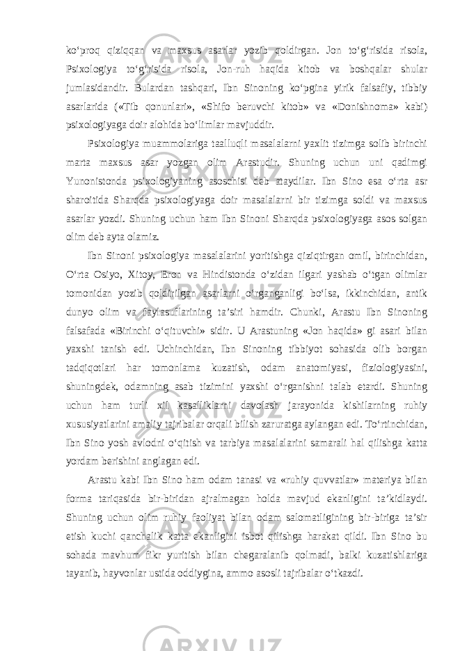 ko‘proq qiziqqan va maxsus asarlar yozib qoldirgan. Jon to‘g‘risida risola, Psixologiya to‘g‘risida risola, Jon-ruh haqida kitob va boshqalar shular jumlasidandir. Bulardan tashqari, Ibn Sinoning ko‘pgina yirik falsafiy, tibbiy asarlarida («Tib qonunlari», «Shifo beruvchi kitob» va «Donishnoma» kabi) psixologiyaga doir alohida bo‘limlar mavjuddir. Psixologiya muammolariga taalluqli masalalarni yaxlit tizimga solib birinchi marta maxsus asar yozgan olim Arastudir. Shuning uchun uni qadimgi Yunonistonda psixologiyaning asoschisi deb ataydilar. Ibn Sino esa o‘rta asr sharoitida Sharqda psixologiyaga doir masalalarni bir tizimga soldi va maxsus asarlar yozdi. Shuning uchun ham Ibn Sinoni Sharqda psixologiyaga asos solgan olim deb ayta olamiz. Ibn Sinoni psixologiya masalalarini yoritishga qiziqtirgan omil, birinchidan, O‘rta Osiyo, Xitoy, Eron va Hindistonda o‘zidan ilgari yashab o‘tgan olimlar tomonidan yozib qoldirilgan asarlarni o‘rganganligi bo‘lsa, ikkinchidan, antik dunyo olim va faylasuflarining ta’siri hamdir. Chunki, Arastu Ibn Sinoning falsafada «Birinchi o‘qituvchi» sidir. U Arastuning «Jon haqida» gi asari bilan yaxshi tanish edi. Uchinchidan, Ibn Sinoning tibbiyot sohasida olib borgan tadqiqotlari har tomonlama kuzatish, odam anatomiyasi, fiziologiyasini, shuningdek, odamning asab tizimini yaxshi o‘rganishni talab etardi. Shuning uchun ham turli xil kasalliklarni davolash jarayonida kishilarning ruhiy xususiyatlarini amaliy tajribalar orqali bilish zaruratga aylangan edi. To‘rtinchidan, Ibn Sino yosh avlodni o‘qitish va tarbiya masalalarini samarali hal qilishga katta yordam berishini anglagan edi. Arastu kabi Ibn Sino ham odam tanasi va «ruhiy quvvatlar» materiya bilan forma tariqasida bir-biridan ajralmagan holda mavjud ekanligini ta’kidlaydi. Shuning uchun olim ruhiy faoliyat bilan odam salomatligining bir-biriga ta’sir etish kuchi qanchalik katta ekanligini isbot qilishga harakat qildi. Ibn Sino bu sohada mavhum fikr yuritish bilan chegaralanib qolmadi, balki kuzatishlariga tayanib, hayvonlar ustida oddiygina, ammo asosli tajribalar o‘tkazdi. 