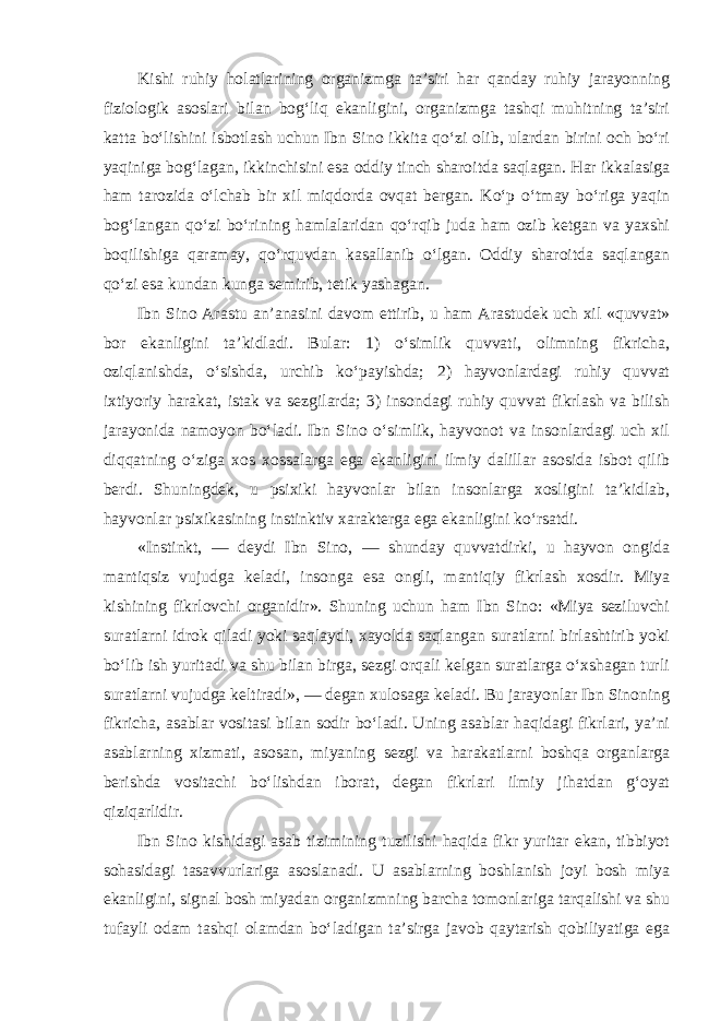 Kishi ruhiy holatlarining organizmga ta’siri har qanday ruhiy jarayonning fiziologik asoslari bilan bog‘liq ekanligini, organizmga tashqi muhitning ta’siri katta bo‘lishini isbotlash uchun Ibn Sino ikkita qo‘zi olib, ulardan birini och bo‘ri yaqiniga bog‘lagan, ikkinchisini esa oddiy tinch sharoitda saqlagan. Har ikkalasiga ham tarozida o‘lchab bir xil miqdorda ovqat bergan. Ko‘p o‘tmay bo‘riga yaqin bog‘langan qo‘zi bo‘rining hamlalaridan qo‘rqib juda ham ozib ketgan va yaxshi boqilishiga qaramay, qo‘rquvdan kasallanib o‘lgan. Oddiy sharoitda saqlangan qo‘zi esa kundan kunga semirib, tetik yashagan. Ibn Sino Arastu an’anasini davom ettirib, u ham Arastudek uch xil «quvvat» bor ekanligini ta’kidladi. Bular: 1) o‘simlik quvvati, olimning fikricha, oziqlanishda, o‘sishda, urchib ko‘payishda; 2) hayvonlardagi ruhiy quvvat ixtiyoriy harakat, istak va sezgilarda; 3) insondagi ruhiy quvvat fikrlash va bilish jarayonida namoyon bo‘ladi. Ibn Sino o‘simlik, hayvonot va insonlardagi uch xil diqqatning o‘ziga xos xossalarga ega ekanligini ilmiy dalillar asosida isbot qilib berdi. Shuningdek, u psixiki hayvonlar bilan insonlarga xosligini ta’kidlab, hayvonlar psixikasining instinktiv xarakterga ega ekanligini ko‘rsatdi. «Instinkt, — deydi Ibn Sino, — shunday quvvatdirki, u hayvon ongida mantiqsiz vujudga keladi, insonga esa ongli, mantiqiy fikrlash xosdir. Miya kishining fikrlovchi organidir». Shuning uchun ham Ibn Sino: «Miya seziluvchi suratlarni idrok qiladi yoki saqlaydi, xayolda saqlangan suratlarni birlashtirib yoki bo‘lib ish yuritadi va shu bilan birga, sezgi orqali kelgan suratlarga o‘xshagan turli suratlarni vujudga keltiradi», — degan xulosaga keladi. Bu jarayonlar Ibn Sinoning fikricha, asablar vositasi bilan sodir bo‘ladi. Uning asablar haqidagi fikrlari, ya’ni asablarning xizmati, asosan, miyaning sezgi va harakatlarni boshqa organlarga berishda vositachi bo‘lishdan iborat, degan fikrlari ilmiy jihatdan g‘oyat qiziqarlidir. Ibn Sino kishidagi asab tizimining tuzilishi haqida fikr yuritar ekan, tibbiyot sohasidagi tasavvurlariga asoslanadi. U asablarning boshlanish joyi bosh miya ekanligini, signal bosh miyadan organizmning barcha tomonlariga tarqalishi va shu tufayli odam tashqi olamdan bo‘ladigan ta’sirga javob qaytarish qobiliyatiga ega 