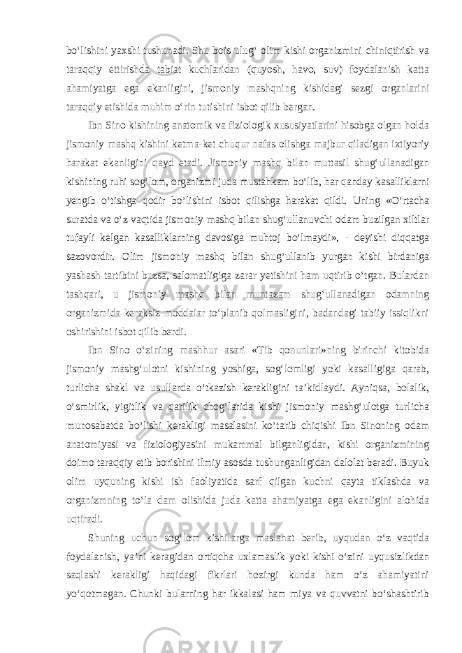 bo‘lishini yaxshi tushunadi. Shu bois ulug‘ olim kishi organizmini chiniqtirish va taraqqiy ettirishda tabiat kuchlaridan (quyosh, havo, suv) foydalanish katta ahamiyatga ega ekanligini, jismoniy mashqning kishidagi sezgi organlarini taraqqiy etishida muhim o‘rin tutishini isbot qilib bergan. Ibn Sino kishining anatomik va fiziologik xususiyatlarini hisobga olgan holda jismoniy mashq kishini ketma-ket chuqur nafas olishga majbur qiladigan ixtiyoriy harakat ekanligini qayd etadi. Jismoniy mashq bilan muttasil shug‘ullanadigan kishining ruhi sog‘lom, organizmi juda mustahkam bo‘lib, har qanday kasalliklarni yengib o‘tishga qodir bo‘lishini isbot qilishga harakat qildi. Uning «O‘rtacha suratda va o‘z vaqtida jismoniy mashq bilan shug‘ullanuvchi odam buzilgan xiltlar tufayli kelgan kasalliklarning davosiga muhtoj bo‘lmaydi», - deyishi diqqatga sazovordir. Olim jismoniy mashq bilan shug‘ullanib yurgan kishi birdaniga yashash tartibini buzsa, salomatligiga zarar yetishini ham uqtirib o‘tgan. Bulardan tashqari, u jismoniy mashq bilan muntazam shug‘ullanadigan odamning organizmida keraksiz moddalar to‘planib qolmasligini, badandagi tabiiy issiqlikni oshirishini isbot qilib berdi. Ibn Sino o‘zining mashhur asari «Tib qonunlari»ning birinchi kitobida jismoniy mashg‘ulotni kishining yoshiga, sog‘lomligi yoki kasalligiga qarab, turlicha shakl va usullarda o‘tkazish kerakligini ta’kidlaydi. Ayniqsa, bolalik, o‘smirlik, yigitlik va qarilik chog‘larida kishi jismoniy mashg‘ulotga turlicha munosabatda bo‘lishi kerakligi masalasini ko‘tarib chiqishi Ibn Sinoning odam anatomiyasi va fiziologiyasini mukammal bilganligidan, kishi organizmining doimo taraqqiy etib borishini ilmiy asosda tushunganligidan dalolat beradi. Buyuk olim uyquning kishi ish faoliyatida sarf qilgan kuchni qayta tiklashda va organizmning to‘la dam olishida juda katta ahamiyatga ega ekanligini alohida uqtiradi. Shuning uchun sog‘lom kishilarga maslahat berib, uyqudan o‘z vaqtida foydalanish, ya’ni keragidan ortiqcha uxlamaslik yoki kishi o‘zini uyqusizlikdan saqlashi kerakligi haqidagi fikrlari hozirgi kunda ham o‘z ahamiyatini yo‘qotmagan. Chunki bularning har ikkalasi ham miya va quvvatni bo‘shashtirib 