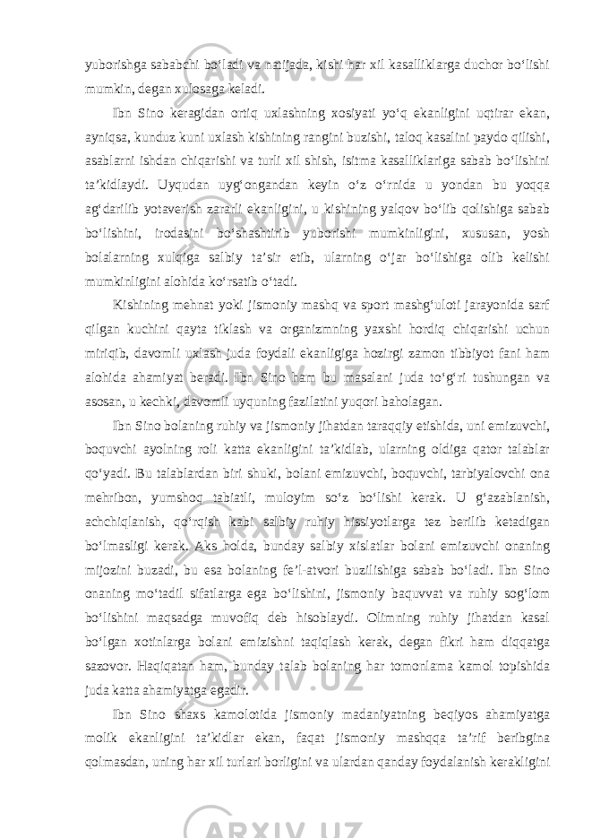 yuborishga sababchi bo‘ladi va natijada, kishi har xil kasalliklarga duchor bo‘lishi mumkin, degan xulosaga keladi. Ibn Sino keragidan ortiq uxlashning xosiyati yo‘q ekanligini uqtirar ekan, ayniqsa, kunduz kuni uxlash kishining rangini buzishi, taloq kasalini paydo qilishi, asablarni ishdan chiqarishi va turli xil shish, isitma kasalliklariga sabab bo‘lishini ta’kidlaydi. Uyqudan uyg‘ongandan keyin o‘z o‘rnida u yondan bu yoqqa ag‘darilib yotaverish zararli ekanligini, u kishining yalqov bo‘lib qolishiga sabab bo‘lishini, irodasini bo‘shashtirib yuborishi mumkinligini, xususan, yosh bolalarning xulqiga salbiy ta’sir etib, ularning o‘jar bo‘lishiga olib kelishi mumkinligini alohida ko‘rsatib o‘tadi. Kishining mehnat yoki jismoniy mashq va sport mashg‘uloti jarayonida sarf qilgan kuchini qayta tiklash va organizmning yaxshi hordiq chiqarishi uchun miriqib, davomli uxlash juda foydali ekanligiga hozirgi zamon tibbiyot fani ham alohida ahamiyat beradi. Ibn Sino ham bu masalani juda to‘g‘ri tushungan va asosan, u kechki, davomli uyquning fazilatini yuqori baholagan. Ibn Sino bolaning ruhiy va jismoniy jihatdan taraqqiy etishida, uni emizuvchi, boquvchi ayolning roli katta ekanligini ta’kidlab, ularning oldiga qator talablar qo‘yadi. Bu talablardan biri shuki, bolani emizuvchi, boquvchi, tarbiyalovchi ona mehribon, yumshoq tabiatli, muloyim so‘z bo‘lishi kerak. U g‘azablanish, achchiqlanish, qo‘rqish kabi salbiy ruhiy hissiyotlarga tez berilib ketadigan bo‘lmasligi kerak. Aks holda, bunday salbiy xislatlar bolani emizuvchi onaning mijozini buzadi, bu esa bolaning fe’l-atvori buzilishiga sabab bo‘ladi. Ibn Sino onaning mo‘tadil sifatlarga ega bo‘lishini, jismoniy baquvvat va ruhiy sog‘lom bo‘lishini maqsadga muvofiq deb hisoblaydi. Olimning ruhiy jihatdan kasal bo‘lgan xotinlarga bolani emizishni taqiqlash kerak, degan fikri ham diqqatga sazovor. Haqiqatan ham, bunday talab bolaning har tomonlama kamol topishida juda katta ahamiyatga egadir. Ibn Sino shaxs kamolotida jismoniy madaniyatning beqiyos ahamiyatga molik ekanligini ta’kidlar ekan, faqat jismoniy mashqqa ta’rif beribgina qolmasdan, uning har xil turlari borligini va ulardan qanday foydalanish kerakligini 