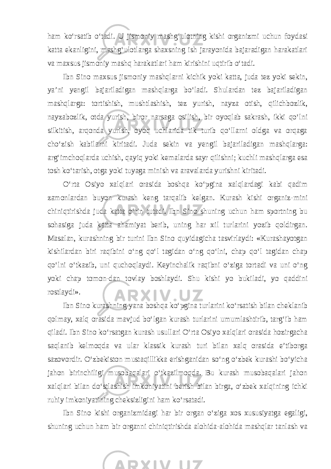 ham ko‘rsatib o‘tadi. U jismoniy mashg‘ulotning kishi organizmi uchun foydasi katta ekanligini, mashg‘ulotlarga shaxsning ish jarayonida bajaradigan harakatlari va maxsus jismoniy mashq harakatlari ham kirishini uqtirib o‘tadi. Ibn Sino maxsus jismoniy mashqlarni kichik yoki katta, juda tez yoki sekin, ya’ni yengil bajariladigan mashqlarga bo‘ladi. Shulardan tez bajariladigan mashqlarga: tortishish, mushtlashish, tez yurish, nayza otish, qilichbozlik, nayzabozlik, otda yurish, biror narsaga osilish, bir oyoqlab sakrash, ikki qo‘lni silkitish, arqonda yurish, oyoq uchlarida tik turib qo‘llarni oldga va orqaga cho‘zish kabilarni kiritadi. Juda sekin va yengil bajariladigan mashqlarga: arg‘imchoqlarda uchish, qayiq yoki kemalarda sayr qilishni; kuchli mashqlarga esa tosh ko‘tarish, otga yoki tuyaga minish va aravalarda yurishni kiritadi. O‘rta Osiyo xalqlari orasida boshqa ko‘pgina xalqlardagi kabi qadim zamonlardan buyon kurash keng tarqalib kelgan. Kurash kishi organiz-mini chiniqtirishda juda katta o‘rin tutadi. Ibn Sino shuning uchun ham sportning bu sohasiga juda katta ahamiyat berib, uning har xil turlarini yozib qoldirgan. Masalan, kurashning bir turini Ibn Sino quyidagicha tasvirlaydi: «Kurashayotgan kishilardan biri raqibini o‘ng qo‘l tagidan o‘ng qo‘lni, chap qo‘l tagidan chap qo‘lni o‘tkazib, uni quchoqlaydi. Keyinchalik raqibni o‘ziga tortadi va uni o‘ng yoki chap tomon-dan tovlay boshlaydi. Shu kishi yo bukiladi, yo qaddini rostlaydi». Ibn Sino kurashning yana boshqa ko‘pgina turlarini ko‘rsatish bilan cheklanib qolmay, xalq orasida mavjud bo‘lgan kurash turlarini umumlashtirib, targ‘ib ham qiladi. Ibn Sino ko‘rsatgan kurash usullari O‘rta Osiyo xalqlari orasida hozirgacha saqlanib kelmoqda va ular klassik kurash turi bilan xalq orasida e’tiborga sazovordir. O‘zbekiston mustaqillikka erishganidan so‘ng o‘zbek kurashi bo‘yicha jahon birinchiligi musobaqalari o‘tkazilmoqda. Bu kurash musobaqalari jahon xalqlari bilan do‘stlashish imkoniyatini berish bilan birga, o‘zbek xalqining ichki ruhiy imkoniyatining cheksizligini ham ko‘rsatadi. Ibn Sino kishi organizmidagi har bir organ o‘ziga xos xususiyatga egaligi, shuning uchun ham bir organni chiniqtirishda alohida-alohida mashqlar tanlash va 