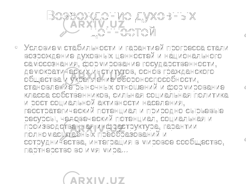 В озрождение духовных ценностей • Условием стабильности и гарантией прогресса стали возрождение духовных ценностей и национального самосознания, формирование государственности, демократических институтов, основ гражданского общества и укрепление обороноспособности, становление рыночных отношений и формирование класса собственников, сильная социальная политика и рост социальной активности населения, геостратегический потенциал и природно-сырьевые ресурсы, человеческий потенциал, социальная и производственная инфраструктура, гарантии полномасштабных преобразований и сотрудничества, интеграция в мировое сообщество, партнерство во имя мира... 