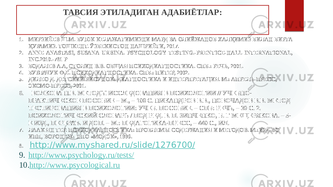 ТАВСИЯ ЭТИЛАДИГАН АДАБИЁТЛАР: 1. МИРЗИЁЕВ Ш.М. БУЮК КЕЛАЖАГИМИЗНИ МАРД ВА ОЛИЙЖАНОБ ХАЛҚИМИЗ БИЛАН БИРГА ҚУРАМИЗ. ТОШКЕНТ. ЎЗБЕКИСТОН НАШРИЁТИ, 2017. 2. ANNE ANASTASI, SUSANA URBINA. PSYCHOLOGY TESTING.-PRENTICE-HALL INTERNATIONAL, INC.2010.-781 Р 3. БОДАЛЕВ А.А, СТОЛИН В.В. ОБЩАЯ ПСИХОДИАГНОСТИКА. СПБ.: РЕЧЬ, 2001. 4. БУРЛАЧУК Ф.Е. ПСИХОДИАГНОСТИКА. СПБ.: ПИТЕР, 2002. 5. ДИЛЕО Д. ДЕТСКИЙ РИСУНОК: ДИАГНОСТИКА И ИНТЕРПРЕТАЦИЯ. М.: АПРЕЛЬ-ПРЕСС, ЭКСМО-ПРЕСС, 2001. 6.   ВОЛКОВА Н.В. МЕТОДЫ ИССЛЕДОВАНИЯ В ПСИХОЛОГИИ // УЧЕБНО- ПРАКТИЧЕСКОЕ ПОСОБИЕ – М., – 108 С. НИКАНДРОВ В.В., НОВОЧАДОВ В.В. МЕТОД ТЕСТИРОВАНИЯ В ПСИХОЛОГИИ: УЧЕБ. ПОСОБИЕ. – СПБ: РЕЧЬ, – 39 С. 2. ПСИХОЛОГИЧЕСКИЙ СЛОВАРЬ / ПОД РЕД. В. П. ЗИНЧЕНКО, Б. Г МЕЩЕРЯКОВА. – 5- Е ИЗД., ПЕРЕРАБ. И ДОП. – М.: ПЕДАГОГИКА-ПРЕСС, – 440 С., ИЛ. 7. ЛААК ЯН ТЕР. ПСИХОДИАГНОСТИКА: ПРОБЛЕМЫ СОДЕРЖАНИЯ И МЕТОДОВ. М.:ИЗД-ВО ИПП, ВОРОНЕЖ: НПО «МОДЭК», 1996. 8. http://www.myshared.ru/slide/1276700/ 9. http://www.psychology.ru/tests/ 10. http://www.psycological.ru 