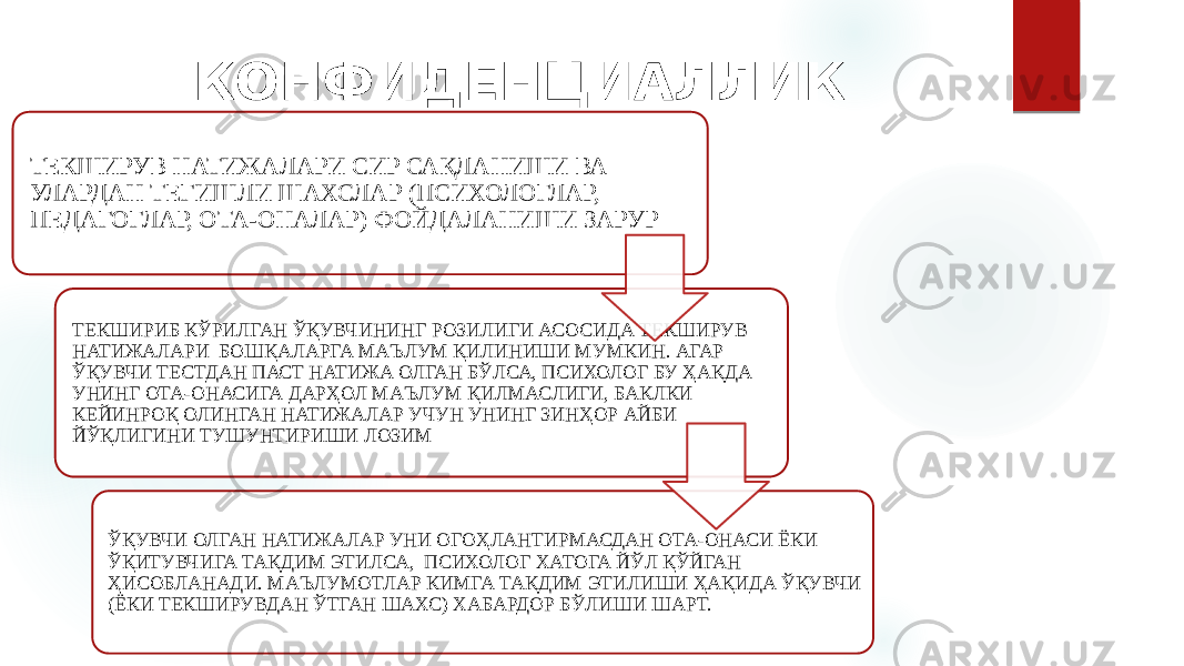 КОНФИДЕНЦИАЛЛИК ТЕКШИРУВ НАТИЖАЛАРИ СИР САҚЛАНИШИ ВА УЛАРДАН ТЕГИШЛИ ШАХСЛАР (ПСИХОЛОГЛАР, ПЕДАГОГЛАР, ОТА-ОНАЛАР) ФОЙДАЛАНИШИ ЗАРУР ТЕКШИРИБ КЎРИЛГАН ЎҚУВЧИНИНГ РОЗИЛИГИ АСОСИДА ТЕКШИРУВ НАТИЖАЛАРИ БОШҚАЛАРГА МАЪЛУМ ҚИЛИНИШИ МУМКИН. АГАР ЎҚУВЧИ ТЕСТДАН ПАСТ НАТИЖА ОЛГАН БЎЛСА, ПСИХОЛОГ БУ ҲАҚДА УНИНГ ОТА-ОНАСИГА ДАРҲОЛ МАЪЛУМ ҚИЛМАСЛИГИ, БАКЛКИ КЕЙИНРОҚ ОЛИНГАН НАТИЖАЛАР УЧУН УНИНГ ЗИНҲОР АЙБИ ЙЎҚЛИГИНИ ТУШУНТИРИШИ ЛОЗИМ ЎҚУВЧИ ОЛГАН НАТИЖАЛАР УНИ ОГОҲЛАНТИРМАСДАН ОТА-ОНАСИ ЁКИ ЎҚИТУВЧИГА ТАҚДИМ ЭТИЛСА, ПСИХОЛОГ ХАТОГА ЙЎЛ ҚЎЙГАН ҲИСОБЛАНАДИ. МАЪЛУМОТЛАР КИМГА ТАҚДИМ ЭТИЛИШИ ҲАҚИДА ЎҚУВЧИ (ЁКИ ТЕКШИРУВДАН ЎТГАН ШАХС) ХАБАРДОР БЎЛИШИ ШАРТ. 