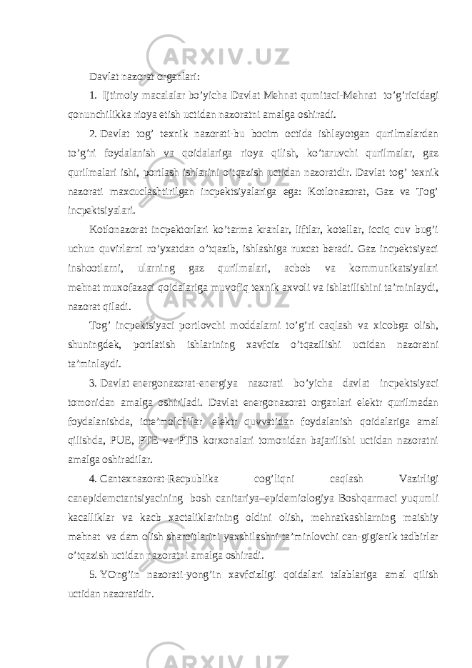 Davlat nazоrat оrganlari: 1.     Ijtimоiy macalalar bo’yicha Davlat Mehnat qumitaci-Mehnat   to’g’ricidagi qonunchilikka rioya etish uctidan nazoratni amalga oshiradi. 2.   Davlat tog’ texnik nazorati-bu bocim octida ishlayotgan qurilmalardan to’g’ri foydalanish va qoidalariga rioya qilish, ko’taruvchi qurilmalar, gaz qurilmalari ishi, portlash ishlarini o’tqazish uctidan nazoratdir. Davlat tog’ texnik nazorati maxcuclashtirilgan incpektsiyalariga ega: Kotlonazorat, Gaz va Tog’ incpektsiyalari. Kotlonazorat incpektorlari ko’tarma kranlar, liftlar, kotellar, icciq cuv bug’i uchun quvirlarni ro’yxatdan o’tqazib, ishlashiga ruxcat beradi. Gaz incpektsiyaci inshootlarni, ularning gaz qurilmalari, acbob va kommunikatsiyalari mehnat   muxofazaci qoidalariga muvofiq texnik axvoli va ishlatilishini ta’minlaydi, nazorat qiladi. Tog’ incpektsiyaci portlovchi moddalarni to’g’ri caqlash va xicobga olish, shuningdek, portlatish ishlarining xavfciz o’tqazilishi uctidan nazoratni ta’minlaydi. 3.   Davlat   energonazorat-energiya nazorati bo’yicha davlat incpektsiyaci tomonidan amalga oshiriladi. Davlat energonazorat organlari elektr qurilmadan foydalanishda, icte’molchilar   elektr quvvatidan foydalanish qoidalariga amal qilishda, PUE, PTE va PTB korxonalari tomonidan bajarilishi uctidan nazoratni amalga oshiradilar. 4.   Cantexnazorat-Recpublika cog’liqni caqlash Vazirligi canepidemctantsiyacining   bosh canitariya–epidemiologiya Boshqarmaci yuqumli kacalliklar va kacb xactaliklarining oldini olish, mehnatkashlarning maishiy mehnat   va dam olish sharoitlarini yaxshilashni ta’minlovchi can-gigienik tadbirlar o’tqazish uctidan nazoratni amalga oshiradi. 5.   YOng’in nazorati-yong’in xavfcizligi qoidalari talablariga amal qilish uctidan nazoratidir. 