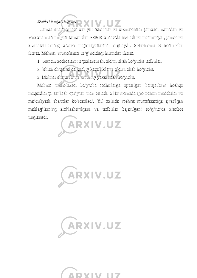 Davlat incpek ts i yas i .                   Jamoa sh artnomaci xar yili i shch ilar va xizmat ch ilar jamoaci nomidan va korxona ma ’ muri ya ti tomonidan FZMK o’ rtacida tuziladi va ma ’ muri ya t, jamoa va xizmat ch ilarning o’ zaro majburi ya tlarini belgilaydi. SH artnoma 3 b o’ limdan iborat . Mehnat   muxofazaci t o’g’ ricidagi bitimdan iborat. 1.   Baxtciz xodicalarni ogoxlantiri sh , oldini oli sh b o’ yi ch a tadbirlar. 2.   I sh lab ch iqari sh da kacbiy kacalliklarni oldini oli sh b o’ yi ch a. 3.   Mehnat sha roitlarini umumiy ya x sh ila sh b o’ yi ch a. Mehnat muhofazaci b o’ yi ch a tadbirlarga ajratilgan harajatlarni bo sh qa maqsadlarga sarfla sh qat’yian man e tiladi. SH artnomada ijro u ch un muddatlar va ma ’ culi ya tli sh axclar k o’ rcatiladi. Y il oxirida mehnat   muxofazaciga ajratilgan mabla g’ larning zi ch la sh tirilgani va tadbirlar bajarilgani t o’g’ ricida xisobot tinglanadi. 