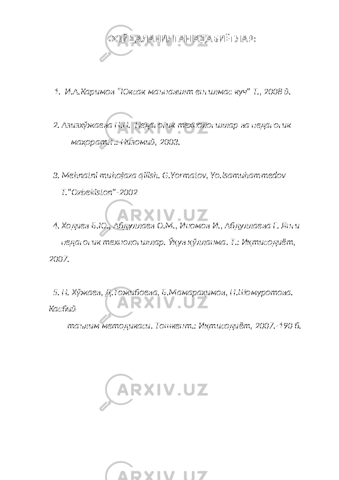 ФОЙДАЛАНИЛГАН АДАБИЁТЛАР: 1. И.А.Каримов “Юксак маънавият енгилмас куч” Т., 2008 й. 2. Азизхўжаева Н.Н. Педагогик технологиялар ва педагогик маҳорат.Т.: Низомий, 2003. 3. Mehnatni muhofaza qilish. G.Yormatov, Yo.Isamuhammedov T.”O zbekiston ” -2002 4. Хо диев Б.Ю., Абдуллаев О.М., Иномов И., Абдуллаева Г. Янги педагогик технологиялар. Ўқув қўлланма. Т.: Иқтисодиёт, 2007. 5. Н. Хўжаев, Д.Тожибоева, Б.Мамараҳимов, Н.Шомуротова. Касбий таълим методикаси. Тошкент.: Иқтисодиёт, 2007.-190 б. 