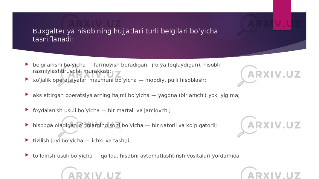 Buxgalteriya hisobining hujjatlari turli belgilari bo’yicha tasniflanadi:  belgilanishi bo’yicha — farmoyish beradigan, ijroiya (oqlaydigan), hisobli rasmiylashtiruvchi, murakkab;  xo’jalik operatsiyalari mazmuni bo’yicha — moddiy, pulli hisoblash;  aks ettirgan operatsiyalarning hajmi bo’yicha — yagona (birlamchi) yoki yig’ma;  foydalanish usuli bo’yicha — bir martali va jamlovchi;  hisobga oladigan o’rinlarning soni bo’yicha — bir qatorli va ko’p qatorli;  tizilish joyi bo’yicha — ichki va tashqi;  to’ldirish usuli bo’yicha — qo’lda, hisobni avtomatlashtirish vositalari yordamida 