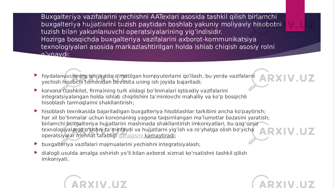 Buxgalteriya vazifalarini yechishni AATexlari asosida tashkil qilish birlamchi buxgalteriya hujjatlarini tuzish paytidan boshlab yakuniy moliyaviy hisobotni tuzish bilan yakunlanuvchi operatsiyalarining yig‘indisidir. Hozirga bosqichda buxgalteriya vazifalarini axborot-kommunikatsiya texnologiyalari asosida markazlashtirilgan holda ishlab chiqish asosiy rolni o‘ynaydi:  foydalanuvchining ish joyida o‘rnatilgan kompyuterlarni qo‘llash, bu yerda vazifalarni yechish hisobchi tomonidan bevosita uning ish joyida bajariladi;  korxona (tashkilot, firma)ning turli xildagi bo‘linmalari iqtisodiy vazifalarini integratsiyalangan holda ishlab chiqilishini ta’minlovchi mahalliy va ko‘p bosqichli hisoblash tarmoqlarini shakllantirish;  hisoblash texnikasida bajariladigan buxgalteriya hisoblashlar tarkibini ancha ko‘paytirish; har xil bo‘linmalar uchun korxonaning yagona taqsimlangan ma’lumotlar bazasini yaratish; birlamchi buxgalteriya hujjatlarini mashinada shakllantirish imkoniyatlari, bu qog‘ozsiz texnologiyalarga o‘tishni ta’minlaydi va hujjatlarni yig‘ish va ro‘yhatga olish bo‘yicha operatsiyalar mehnat talabligi  darajasini kamaytiradi ;  buxgalteriya vazifalari majmualarini yechishni integratsiyalash;  dialogli usulda amalga oshirish yo‘li bilan axborot xizmat ko‘rsatishni tashkil qilish imkoniyati. 