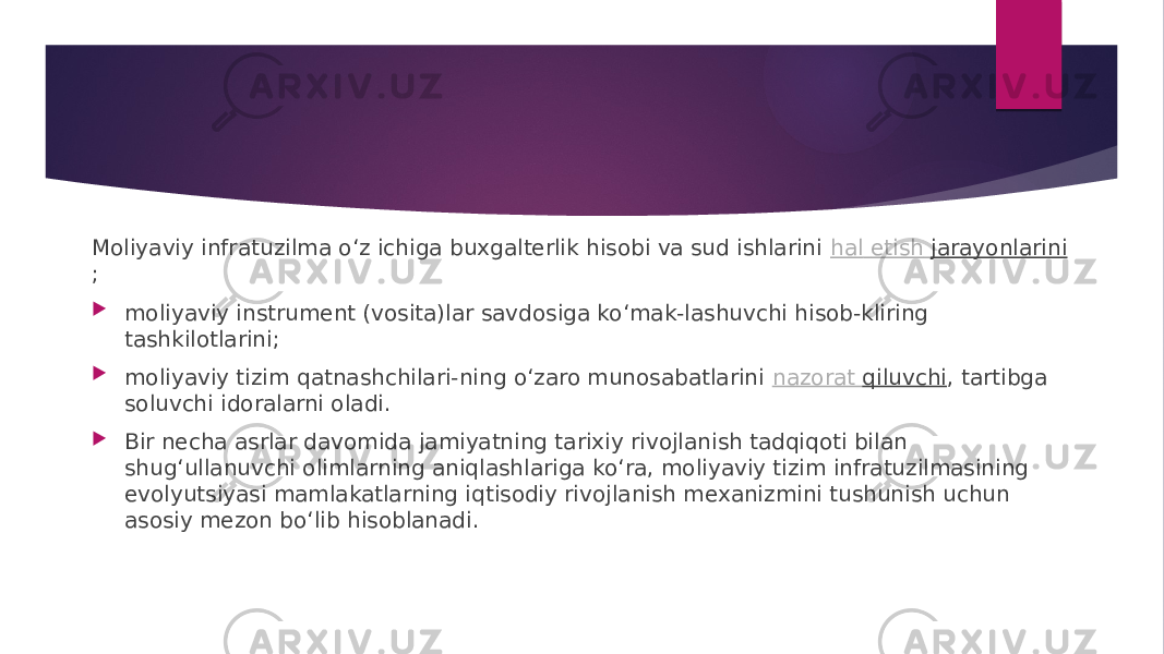 Moliyaviy infratuzilma o‘z ichiga buxgalterlik hisobi va sud ishlarini  hal etish jarayonlarini ;  moliyaviy instrument (vosita)lar savdosiga ko‘mak-lashuvchi hisob-kliring tashkilotlarini;  moliyaviy tizim qatnashchilari-ning o‘zaro munosabatlarini  nazorat qiluvchi , tartibga soluvchi idoralarni oladi.  Bir necha asrlar davomida jamiyatning tarixiy rivojlanish tadqiqoti bilan shug‘ullanuvchi olimlarning aniqlashlariga ko‘ra, moliyaviy tizim infratuzilmasining evolyutsiyasi mamlakatlarning iqtisodiy rivojlanish mexanizmini tushunish uchun asosiy mezon bo‘lib hisoblanadi. 