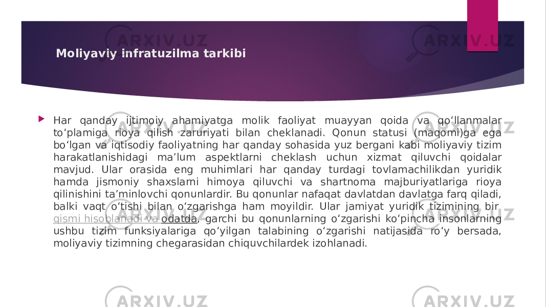 Moliyaviy infratuzilma tarkibi  Har qanday ijtimoiy ahamiyatga molik faoliyat muayyan qoida va qo‘llanmalar to‘plamiga rioya qilish zaruriyati bilan cheklanadi. Qonun statusi (maqomi)ga ega bo‘lgan va iqtisodiy faoliyatning har qanday sohasida yuz bergani kabi moliyaviy tizim harakatlanishidagi ma’lum aspektlarni cheklash uchun xizmat qiluvchi qoidalar mavjud. Ular orasida eng muhimlari har qanday turdagi tovlamachilikdan yuridik hamda jismoniy shaxslarni himoya qiluvchi va shartnoma majburiyatlariga rioya qilinishini ta’minlovchi qonunlardir. Bu qonunlar nafaqat davlatdan davlatga farq qiladi, balki vaqt o‘tishi bilan o‘zgarishga ham moyildir. Ular jamiyat yuridik tizimining bir  qismi hisoblanadi va odatda , garchi bu qonunlarning o‘zgarishi ko‘pincha insonlarning ushbu tizim funksiyalariga qo‘yilgan talabining o‘zgarishi natijasida ro‘y bersada, moliyaviy tizimning chegarasidan chiquvchilardek izohlanadi. 