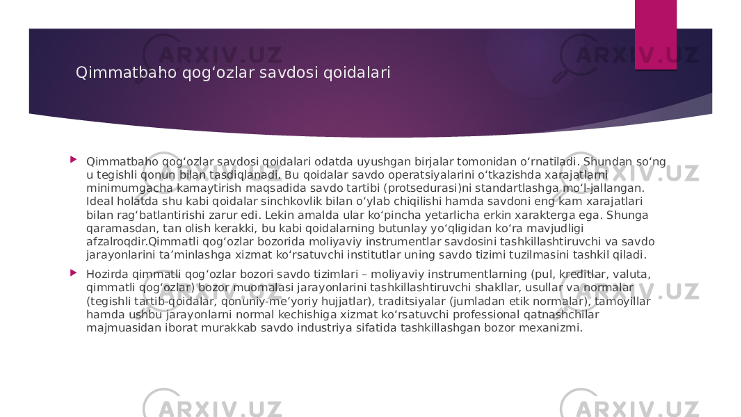 Qimmatbaho qog‘ozlar savdosi qoidalari  Qimmatbaho qog‘ozlar savdosi qoidalari odatda uyushgan birjalar tomonidan o‘rnatiladi. Shundan so‘ng u tegishli qonun bilan tasdiqlanadi. Bu qoidalar savdo operatsiyalarini o‘tkazishda xarajatlarni minimumgacha kamaytirish maqsadida savdo tartibi (protsedurasi)ni standartlashga mo‘l-jallangan. Ideal holatda shu kabi qoidalar sinchkovlik bilan o‘ylab chiqilishi hamda savdoni eng kam xarajatlari bilan rag‘batlantirishi zarur edi. Lekin amalda ular ko‘pincha yetarlicha erkin xarakterga ega. Shunga qaramasdan, tan olish kerakki, bu kabi qoidalarning butunlay yo‘qligidan ko‘ra mavjudligi afzalroqdir.Qimmatli qog‘ozlar bozorida moliyaviy instrumentlar savdosini tashkillashtiruvchi va savdo jarayonlarini ta’minlashga xizmat ko‘rsatuvchi institutlar uning savdo tizimi tuzilmasini tashkil qiladi.  Hozirda qimmatli qog‘ozlar bozori savdo tizimlari – moliyaviy instrumentlarning (pul, kreditlar, valuta, qimmatli qog‘ozlar) bozor muomalasi jarayonlarini tashkillashtiruvchi shakllar, usullar va normalar (tegishli tartib-qoidalar, qonuniy-me’yoriy hujjatlar), traditsiyalar (jumladan etik normalar), tamoyillar hamda ushbu jarayonlarni normal kechishiga xizmat ko‘rsatuvchi professional qatnashchilar majmuasidan iborat murakkab savdo industriya sifatida tashkillashgan bozor mexanizmi. 