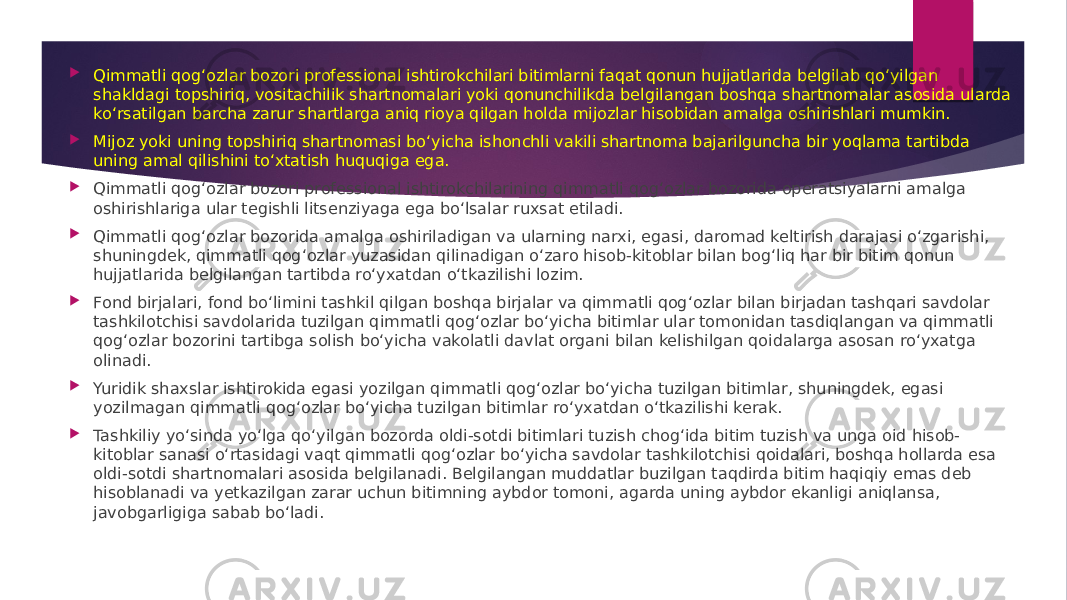  Qimmatli qog‘ozlar bozori professional ishtirokchilari bitimlarni faqat qonun hujjatlarida belgilab qo‘yilgan shakldagi topshiriq, vositachilik shartnomalari yoki qonunchilikda belgilangan boshqa shartnomalar asosida ularda ko‘rsatilgan barcha zarur shartlarga aniq rioya qilgan holda mijozlar hisobidan amalga oshirishlari mumkin.  Mijoz yoki uning topshiriq shartnomasi bo‘yicha ishonchli vakili shartnoma bajarilguncha bir yoqlama tartibda uning amal qilishini to‘xtatish huquqiga ega.  Qimmatli qog‘ozlar bozori professional ishtirokchilarining qimmatli qog‘ozlar bozorida operatsiyalarni amalga oshirishlariga ular tegishli litsenziyaga ega bo‘lsalar ruxsat etiladi.  Qimmatli qog‘ozlar bozorida amalga oshiriladigan va ularning narxi, egasi, daromad keltirish darajasi o‘zgarishi, shuningdek, qimmatli qog‘ozlar yuzasidan qilinadigan o‘zaro hisob-kitoblar bilan bog‘liq har bir bitim qonun hujjatlarida belgilangan tartibda ro‘yxatdan o‘tkazilishi lozim.  Fond birjalari, fond bo‘limini tashkil qilgan boshqa birjalar va qimmatli qog‘ozlar bilan birjadan tashqari savdolar tashkilotchisi savdolarida tuzilgan qimmatli qog‘ozlar bo‘yicha bitimlar ular tomonidan tasdiqlangan va qimmatli qog‘ozlar bozorini tartibga solish bo‘yicha vakolatli davlat organi bilan kelishilgan qoidalarga asosan ro‘yxatga olinadi.  Yuridik shaxslar ishtirokida egasi yozilgan qimmatli qog‘ozlar bo‘yicha tuzilgan bitimlar, shuningdek, egasi yozilmagan qimmatli qog‘ozlar bo‘yicha tuzilgan bitimlar ro‘yxatdan o‘tkazilishi kerak.  Tashkiliy yo‘sinda yo‘lga qo‘yilgan bozorda oldi-sotdi bitimlari tuzish chog‘ida bitim tuzish va unga oid hisob- kitoblar sanasi o‘rtasidagi vaqt qimmatli qog‘ozlar bo‘yicha savdolar tashkilotchisi qoidalari, boshqa hollarda esa oldi-sotdi shartnomalari asosida belgilanadi. Belgilangan muddatlar buzilgan taqdirda bitim haqiqiy emas deb hisoblanadi va yetkazilgan zarar uchun bitimning aybdor tomoni, agarda uning aybdor ekanligi aniqlansa, javobgarligiga sabab bo‘ladi. 