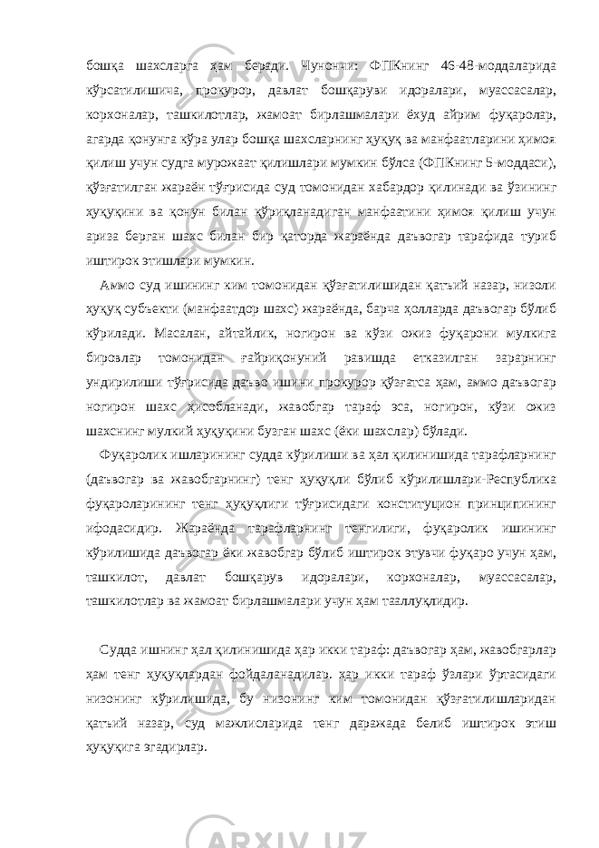 бошқа шахсларга ҳам беради. Чунончи: ФПКнинг 46-48-моддаларида кўрсатилишича, прокурор, давлат бошқаруви идоралари, муассасалар, корхоналар, ташкилотлар, жамоат бирлашмалари ёхуд айрим фуқаролар, агарда қонунга кўра улар бошқа шахсларнинг ҳуқуқ ва манфаатларини ҳимоя қилиш учун судга мурожаат қилишлари мумкин бўлса (ФПКнинг 5-моддаси), қўзғатилган жараён тўғрисида суд томонидан хабардор қилинади ва ўзининг ҳуқуқини ва қонун билан қўриқланадиган манфаатини ҳимоя қилиш учун ариза берган шахс билан бир қаторда жараёнда даъвогар тарафида туриб иштирок этишлари мумкин. Аммо суд ишининг ким томонидан қўзғатилишидан қатъий назар, низоли ҳуқуқ субъекти (манфаатдор шахс) жараёнда, барча ҳолларда даъвогар бўлиб кўрилади. Масалан, айтайлик, ногирон ва кўзи ожиз фуқарони мулкига бировлар томонидан ғайриқонуний равишда етказилган зарарнинг ундирилиши тўғрисида даъво ишини прокурор қўзғатса ҳам, аммо даъвогар ногирон шахс ҳисобланади, жавобгар тараф эса, ногирон, кўзи ожиз шахснинг мулкий ҳуқуқини бузган шахс (ёки шахслар) бўлади. Фуқаролик ишларининг судда кўрилиши ва ҳал қилинишида тарафларнинг (даъвогар ва жавобгарнинг) тенг ҳуқуқли бўлиб кўрилишлари-Республика фуқароларининг тенг ҳуқуқлиги тўғрисидаги конституцион принципининг ифодасидир. Жараёнда тарафларнинг тенгилиги, фуқаролик ишининг кўрилишида даъвогар ёки жавобгар бўлиб иштирок этувчи фуқаро учун ҳам, ташкилот, давлат бошқарув идоралари, корхоналар, муассасалар, ташкилотлар ва жамоат бирлашмалари учун ҳам тааллуқлидир. Судда ишнинг ҳал қилинишида ҳар икки тараф: даъвогар ҳам, жавобгарлар ҳам тенг ҳуқуқлардан фойдаланадилар. ҳар икки тараф ўзлари ўртасидаги низонинг кўрилишида, бу низонинг ким томонидан қўзғатилишларидан қатъий назар, суд мажлисларида тенг даражада бeлиб иштирок этиш ҳуқуқига эгадирлар. 