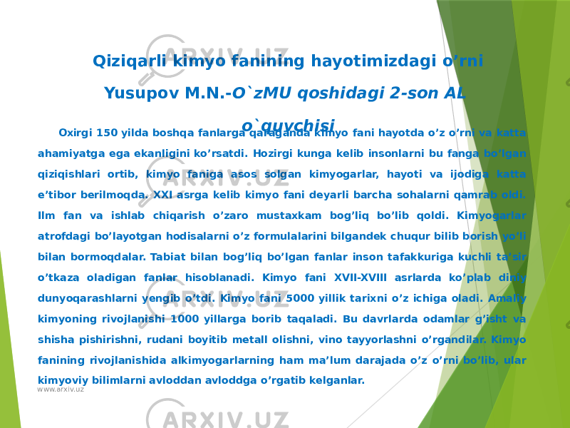 Qiziqarli kimyo fanining hayotimizdagi o’rni Yusupov M.N.- O`zMU qoshidagi 2-son AL o`quvchisi   Oxirgi 150 yilda boshqa fanlarga qaraganda kimyo fani hayotda o’z o’rni va katta ahamiyatga ega ekanligini ko’rsatdi. Hozirgi kunga kelib insonlarni bu fanga bo’lgan qiziqishlari ortib, kimyo faniga asos solgan kimyogarlar, hayoti va ijodiga katta e’tibor berilmoqda. XXI asrga kelib kimyo fani deyarli barcha sohalarni qamrab oldi. Ilm fan va ishlab chiqarish o’zaro mustaxkam bog’liq bo’lib qoldi. Kimyogarlar atrofdagi bo’layotgan hodisalarni o’z formulalarini bilgandek chuqur bilib borish yo’li bilan bormoqdalar. Tabiat bilan bog’liq bo’lgan fanlar inson tafakkuriga kuchli ta’sir o’tkaza oladigan fanlar hisoblanadi. Kimyo fani XVII-XVIII asrlarda ko’plab diniy dunyoqarashlarni yengib o’tdi. Kimyo fani 5000 yillik tarixni o’z ichiga oladi. Amaliy kimyoning rivojlanishi 1000 yillarga borib taqaladi. Bu davrlarda odamlar g’isht va shisha pishirishni, rudani boyitib metall olishni, vino tayyorlashni o’rgandilar. Kimyo fanining rivojlanishida alkimyogarlarning ham ma’lum darajada o’z o’rni bo’lib, ular kimyoviy bilimlarni avloddan avloddga o’rgatib kelganlar. www.arxiv.uz 