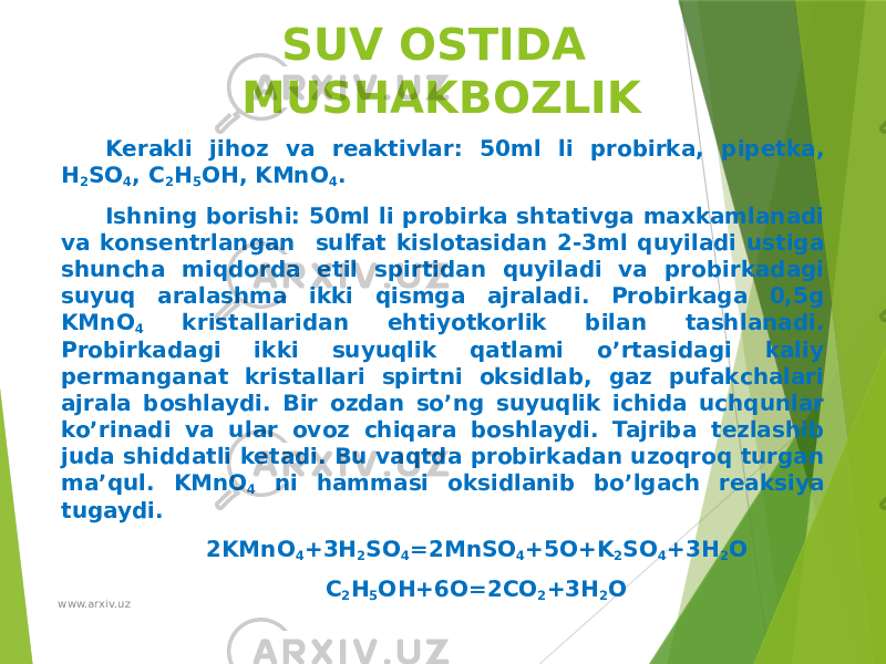 SUV OSTIDA MUSHAKBOZLIK Kerakli jihoz va reaktivlar: 50ml li probirka, pipetka, H 2 SO 4 , C 2 H 5 OH, KMnO 4 . Ishning borishi: 50ml li probirka shtativga maxkamlanadi va konsentrlangan sulfat kislotasidan 2-3ml quyiladi ustiga shuncha miqdorda etil spirtidan quyiladi va probirkadagi suyuq aralashma ikki qismga ajraladi. Probirkaga 0,5g KMnO 4 kristallaridan ehtiyotkorlik bilan tashlanadi. Probirkadagi ikki suyuqlik qatlami o’rtasidagi kaliy permanganat kristallari spirtni oksidlab, gaz pufakchalari ajrala boshlaydi. Bir ozdan so’ng suyuqlik ichida uchqunlar ko’rinadi va ular ovoz chiqara boshlaydi. Tajriba tezlashib juda shiddatli ketadi. Bu vaqtda probirkadan uzoqroq turgan ma’qul. KMnO 4 ni hammasi oksidlanib bo’lgach reaksiya tugaydi. 2KMnO 4 +3H 2 SO 4 =2MnSO 4 +5O+K 2 SO 4 +3H 2 O C 2 H 5 OH+6O=2CO 2 +3H 2 O www.arxiv.uz 