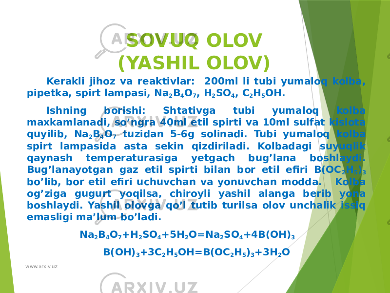 SOVUQ OLOV (YASHIL OLOV) Kerakli jihoz va reaktivlar: 200ml li tubi yumaloq kolba, pipetka, spirt lampasi, Na 2 B 4 O 7 , H 2 SO 4 , C 2 H 5 OH. Ishning borishi: Shtativga tubi yumaloq kolba maxkamlanadi, so’ngra 40ml etil spirti va 10ml sulfat kislota quyilib, Na 2 B 4 O 7 tuzidan 5-6g solinadi. Tubi yumaloq kolba spirt lampasida asta sekin qizdiriladi. Kolbadagi suyuqlik qaynash temperaturasiga yetgach bug’lana boshlaydi. Bug’lanayotgan gaz etil spirti bilan bor etil efiri B(OC 2 H 5 ) 3 bo’lib, bor etil efiri uchuvchan va yonuvchan modda. Kolba og’ziga gugurt yoqilsa, chiroyli yashil alanga berib yona boshlaydi. Yashil olovga qo’l tutib turilsa olov unchalik issiq emasligi ma’lum bo’ladi. Na 2 B 4 O 7 +H 2 SO 4 +5H 2 O=Na 2 SO 4 +4B(OH) 3 B(OH) 3 +3C 2 H 5 OH=B(OC 2 H 5 ) 3 +3H 2 O www.arxiv.uz 