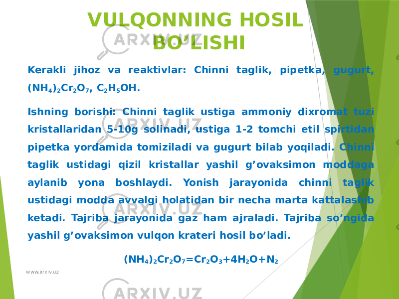 VULQONNING HOSIL BO’LISHI Kerakli jihoz va reaktivlar: Chinni taglik, pipetka, gugurt, (NH 4 ) 2 Cr 2 O 7 , C 2 H 5 OH. Ishning borishi: Chinni taglik ustiga ammoniy dixromat tuzi kristallaridan 5-10g solinadi, ustiga 1-2 tomchi etil spirtidan pipetka yordamida tomiziladi va gugurt bilab yoqiladi. Chinni taglik ustidagi qizil kristallar yashil g’ovaksimon moddaga aylanib yona boshlaydi. Yonish jarayonida chinni taglik ustidagi modda avvalgi holatidan bir necha marta kattalashib ketadi. Tajriba jarayonida gaz ham ajraladi. Tajriba so’ngida yashil g’ovaksimon vulqon krateri hosil bo’ladi. (NH 4 ) 2 Cr 2 O 7 =Cr 2 O 3 +4H 2 O+N 2 www.arxiv.uz 