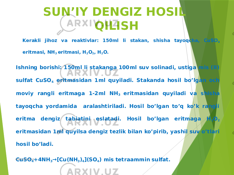 SUN’IY DENGIZ HOSIL QILISH Kerakli jihoz va reaktivlar: 150ml li stakan, shisha tayoqcha, CuSO 4 eritmasi, NH 3 eritmasi, H 2 O 2 , H 2 O. Ishning borishi: 150ml li stakanga 100ml suv solinadi, ustiga mis (II) sulfat CuSO 4 eritmasidan 1ml quyiladi. Stakanda hosil bo’lgan och moviy rangli eritmaga 1-2ml NH 3 eritmasidan quyiladi va shisha tayoqcha yordamida aralashtiriladi. Hosil bo’lgan to’q ko’k rangli eritma dengiz tabiatini eslatadi. Hosil bo’lgan eritmaga H 2 O 2 eritmasidan 1ml quyilsa dengiz tezlik bilan ko’pirib, yashil suv o’tlari hosil bo’ladi. CuSO 4 +4NH 3 →[Cu(NH 3 ) 4 ](SO 4 ) mis tetraammin sulfat. www.arxiv.uz 