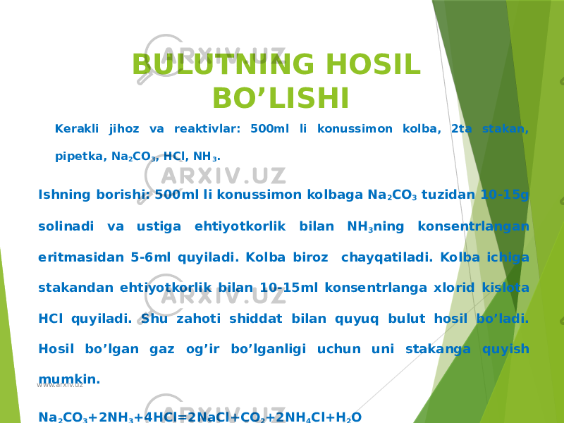 BULUTNING HOSIL BO’LISHI Kerakli jihoz va reaktivlar: 500ml li konussimon kolba, 2ta stakan, pipetka, Na 2 CO 3 , HCl, NH 3 . Ishning borishi: 500ml li konussimon kolbaga Na 2 CO 3 tuzidan 10-15g solinadi va ustiga ehtiyotkorlik bilan NH 3 ning konsentrlangan eritmasidan 5-6ml quyiladi. Kolba biroz chayqatiladi. Kolba ichiga stakandan ehtiyotkorlik bilan 10-15ml konsentrlanga xlorid kislota HCl quyiladi. Shu zahoti shiddat bilan quyuq bulut hosil bo’ladi. Hosil bo’lgan gaz og’ir bo’lganligi uchun uni stakanga quyish mumkin. Na 2 CO 3 +2NH 3 +4HCl=2NaCl+CO 2 +2NH 4 Cl+H 2 Owww.arxiv.uz 