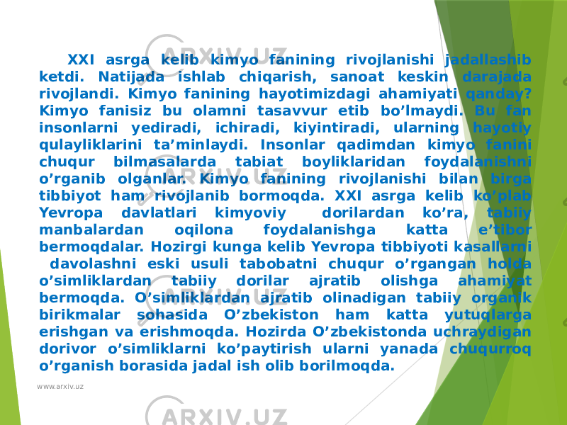 XXI asrga kelib kimyo fanining rivojlanishi jadallashib ketdi. Natijada ishlab chiqarish, sanoat keskin darajada rivojlandi. Kimyo fanining hayotimizdagi ahamiyati qanday? Kimyo fanisiz bu olamni tasavvur etib bo’lmaydi. Bu fan insonlarni yediradi, ichiradi, kiyintiradi, ularning hayotiy qulayliklarini ta’minlaydi. Insonlar qadimdan kimyo fanini chuqur bilmasalarda tabiat boyliklaridan foydalanishni o’rganib olganlar. Kimyo fanining rivojlanishi bilan birga tibbiyot ham rivojlanib bormoqda. XXI asrga kelib ko’plab Yevropa davlatlari kimyoviy dorilardan ko’ra, tabiiy manbalardan oqilona foydalanishga katta e’tibor bermoqdalar. Hozirgi kunga kelib Yevropa tibbiyoti kasallarni davolashni eski usuli tabobatni chuqur o’rgangan holda o’simliklardan tabiiy dorilar ajratib olishga ahamiyat bermoqda. O’simliklardan ajratib olinadigan tabiiy organik birikmalar sohasida O’zbekiston ham katta yutuqlarga erishgan va erishmoqda. Hozirda O’zbekistonda uchraydigan dorivor o’simliklarni ko’paytirish ularni yanada chuqurroq o’rganish borasida jadal ish olib borilmoqda. www.arxiv.uz 