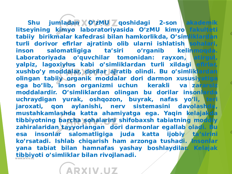 Shu jumladan O’zMU qoshidagi 2-son akademik litseyining kimyo laboratoriyasida O’zMU kimyo fakulteti tabiiy birikmalar kafedrasi bilan hamkorlikda, O’simliklardan turli dorivor efirlar ajratinb olib ularni ishlatish sohalari, inson salomatligiga ta’siri o’rganib kelinmoqda. Laboratoriyada o’quvchilar tomonidan: rayxon, atirgul, yalpiz, lagoxiylus kabi o’simliklardan turli xildagi efirlar, xushbo’y moddalar, dorilar ajratib olindi. Bu o’simliklardan olingan tabiiy organik moddalar dori darmon xususiyatiga ega bo’lib, inson organizmi uchun kerakli va zararsiz moddalardir. O’simliklardan olingan bu dorilar insonlarda uchraydigan yurak, oshqozon, buyrak, nafas yo’li, teri jaroxati, qon aylanishi, nerv sistemasini davolashda, mustahkamlashda katta ahamiyatga ega. Yaqin kelajakda tibbiyotning barcha sohalarini shifobaxsh tabiatning moddiy zahiralaridan tayyorlangan dori darmonlar egallab oladi. Bu esa insonlar salomatligiga juda katta ijobiy ta’sirini ko’rsatadi. Ishlab chiqarish ham arzonga tushadi. Insonlar yana tabiat bilan hamnafas yashay boshlaydilar. Kelajak tibbiyoti o’simliklar bilan rivojlanadi. www.arxiv.uz 