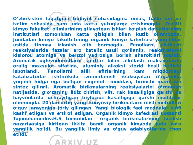 O’zbekiston faqatgina tibbiyot sohasidagina emas, balki fan va ta’lim sohasida ham juda katta yutuqlarga erishmoqda. O’zMU kimyo fakulteti olimlarining qilayotgan ishlari ko’plab davlatlarning institutlari tomonidan katta qiziqish bilan kutib olinmoqda. Jumladan kimyo fakultetining organik kimyo kafedrasi yangiliklar ustida tinmay izlanish olib bormoqda. Fenollarni alkillash reaksiyalarida fazalar aro kataliz usuli qo’llanib, reaksiyalarni kislorod atomiga va benzol yadrosiga borish sharoitlari topildi. Aromatik uglevodorodlarni spirtlar bilan alkillash reaksiyalarda oraliq maxsulot sifatida, aluminiy alkoksi xlorid hosil bo’lishi isbotlandi. Fenollarni allil efirlarining kam miqdordagi katalizatorlar ishtirokida izomerlanish reaksiyalari o’rganilib, yoqimli hidga ega bo’lgan evgenol moddasi, birinchi marotaba sintez qilindi. Aromatik birikmalarning reaksiyalarini o’rganish natijasida, g’o’zaning ildiz chirish, vilt, rak kasalligiga qarshi va hayvonlarda uchraydigan teylozioz kasalligiga qarshi moddalar olinmoqda. 20 dan ortiq yangi kimyoviy birikmalarni olish metodlari o’quv jarayoniga joriy qilingan. Yangi biologik faol moddalar sinfi kashf etilgan va e’tirof etilgan. Organik kimyo kafedrasi dotsenti Tojimuhamedov.H.S tomonidan organik birikmalarning tuzilish nazariyasiga kiritgan ikkita bandi organik kimyoda juda kata yangilik bo’ldi. Bu yangilik ilmiy va o’quv adabiyotlarida chop etildi. www.arxiv.uz 