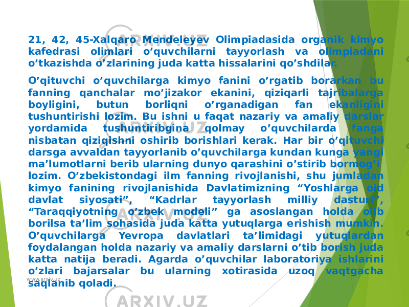 21, 42, 45-Xalqaro Mendeleyev Olimpiadasida organik kimyo kafedrasi olimlari o’quvchilarni tayyorlash va olimpiadani o’tkazishda o’zlarining juda katta hissalarini qo’shdilar. O’qituvchi o’quvchilarga kimyo fanini o’rgatib borarkan bu fanning qanchalar mo’jizakor ekanini, qiziqarli tajribalarga boyligini, butun borliqni o’rganadigan fan ekanligini tushuntirishi lozim. Bu ishni u faqat nazariy va amaliy darslar yordamida tushuntiribgina qolmay o’quvchilarda fanga nisbatan qiziqishni oshirib borishlari kerak. Har bir o’qituvchi darsga avvaldan tayyorlanib o’quvchilarga kundan kunga yangi ma’lumotlarni berib ularning dunyo qarashini o’stirib bormog’i lozim. O’zbekistondagi ilm fanning rivojlanishi, shu jumladan kimyo fanining rivojlanishida Davlatimizning “Yoshlarga oid davlat siyosati”, “Kadrlar tayyorlash milliy dasturi”, “Taraqqiyotning o’zbek modeli” ga asoslangan holda olib borilsa ta’lim sohasida juda katta yutuqlarga erishish mumkin. O’quvchilarga Yevropa davlatlari ta’limidagi yutuqlardan foydalangan holda nazariy va amaliy darslarni o’tib borish juda katta natija beradi. Agarda o’quvchilar laboratoriya ishlarini o’zlari bajarsalar bu ularning xotirasida uzoq vaqtgacha saqlanib qoladi. www.arxiv.uz 