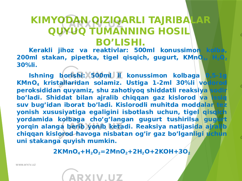 KIMYODAN QIZIQARLI TAJRIBALAR QUYUQ TUMANNING HOSIL BO’LISHI. Kerakli jihoz va reaktivlar: 500ml konussimon kolba, 200ml stakan, pipetka, tigel qisqich, gugurt, KMnO 4 , H 2 O 2 30%li. Ishning borishi: 500ml li konussimon kolbaga 0,5-1g KMnO 4 kristallaridan solamiz. Ustiga 1-2ml 30%li vodorod peroksididan quyamiz, shu zahotiyoq shiddatli reaksiya sodir bo’ladi. Shiddat bilan ajralib chiqqan gaz kislorod va issiq suv bug’idan iborat bo’ladi. Kislorodli muhitda moddalar tez yonish xususiyatiga egaligini isbotlash uchun, tigel qisqich yordamida kolbaga cho’g’langan gugurt tushirilsa gugurt yorqin alanga berib yonib ketadi. Reaksiya natijasida ajralib chiqqan kislorod havoga nisbatan og’ir gaz bo’lganligi uchun uni stakanga quyish mumkin. 2KMnO 4 +H 2 O 2 =2MnO 2 +2H 2 O+2KOH+3O 2 www.arxiv.uz 