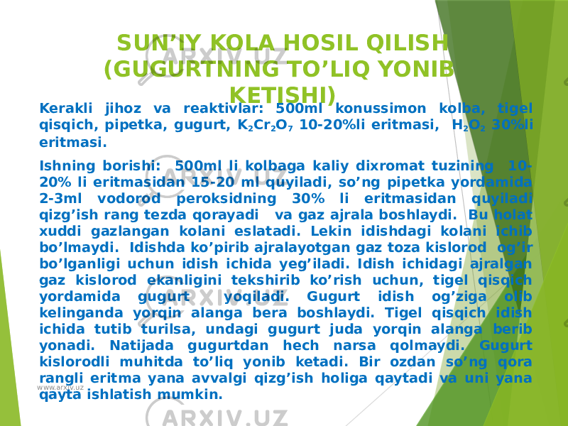 SUN’IY KOLA HOSIL QILISH (GUGURTNING TO’LIQ YONIB KETISHI) Kerakli jihoz va reaktivlar: 500ml konussimon kolba, tigel qisqich, pipetka, gugurt, K 2 Cr 2 O 7 10-20%li eritmasi, H 2 O 2 30%li eritmasi. Ishning borishi: 500ml li kolbaga kaliy dixromat tuzining 10- 20% li eritmasidan 15-20 ml quyiladi, so’ng pipetka yordamida 2-3ml vodorod peroksidning 30% li eritmasidan quyiladi qizg’ish rang tezda qorayadi va gaz ajrala boshlaydi. Bu holat xuddi gazlangan kolani eslatadi. Lekin idishdagi kolani ichib bo’lmaydi. Idishda ko’pirib ajralayotgan gaz toza kislorod og’ir bo’lganligi uchun idish ichida yeg’iladi. Idish ichidagi ajralgan gaz kislorod ekanligini tekshirib ko’rish uchun, tigel qisqich yordamida gugurt yoqiladi. Gugurt idish og’ziga olib kelinganda yorqin alanga bera boshlaydi. Tigel qisqich idish ichida tutib turilsa, undagi gugurt juda yorqin alanga berib yonadi. Natijada gugurtdan hech narsa qolmaydi. Gugurt kislorodli muhitda to’liq yonib ketadi. Bir ozdan so’ng qora rangli eritma yana avvalgi qizg’ish holiga qaytadi va uni yana qayta ishlatish mumkin. www.arxiv.uz 