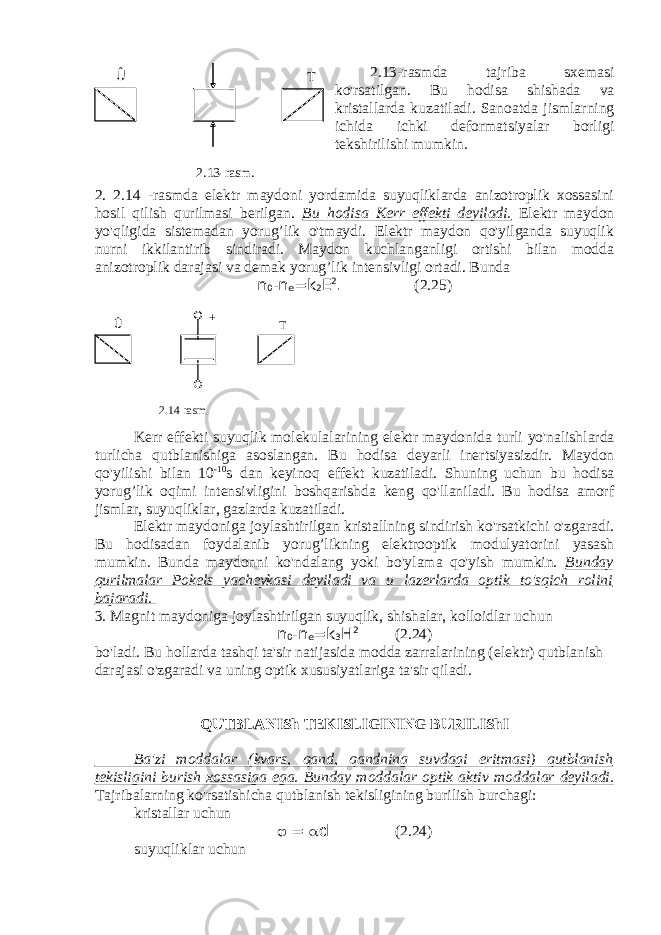 2.13-rasmda tajriba sxemasi ko&#39;rsatilgan. Bu hodisa shishada va kristallarda kuzatiladi. Sanoatda jismlarning ichida ichki deformatsiyalar borligi tekshirilishi mumkin. 2. 2.14 -rasmda elektr maydoni yordamida suyuqliklarda anizotroplik xossasini hosil qilish qurilmasi berilgan. Bu hodisa Kerr effekti deyiladi. Elektr maydon yo&#39;qligida sistemadan yorug’lik o&#39;tmaydi. Elektr maydon qo&#39;yilganda suyuqlik nurni ikkilantirib sindiradi. Maydon kuchlanganligi ortishi bilan modda anizotroplik darajasi va demak yorug’lik intensivligi ortadi. Bunda n 0 -n e =k 2 Е 2 . (2.25) Kerr effekti suyuqlik molekulalarining elektr maydonida turli yo &#39; nalishlarda turlicha qutblanishiga asoslangan . Bu hodisa deyarli inertsiyasizdir. Maydon qo&#39;yilishi bilan 10 -10 s dan keyinoq effekt kuzatiladi. Shuning uchun bu hodisa yorug’lik oqimi intensivligini boshqarishda keng qo&#39;llaniladi. Bu hodisa amorf jismlar, suyuqliklar, gazlarda kuzatiladi. Elektr maydoniga joylashtirilgan kristallning sindirish ko&#39;rsatkichi o&#39;zgaradi. Bu hodisadan foydalanib yorug’likning elektrooptik modulyatorini yasash mumkin. Bunda maydonni ko&#39;ndalang yoki bo&#39;ylama qo&#39;yish mumkin. Bunday qurilmalar Pokels yacheykasi deyiladi va u lazerlarda optik to&#39;sqich rolini bajaradi. 3. Magnit maydoniga joylashtirilgan suyuqlik, shishalar, kolloidlar uchun n 0 -n e =k 3 Н 2 (2.24) bo&#39;ladi. Bu hollarda tashqi ta&#39;sir natijasida modda zarralarining (elektr) qutblanish darajasi o&#39;zgaradi va uning optik xususiyatlariga ta&#39;sir qiladi. QUTBLANISh TEKISLIGINING BURILIShI Ba&#39;zi moddalar (kvars, qand, qandning suvdagi eritmasi) qutblanish tekisligini burish xossasiga ega. Bunday moddalar optik aktiv moddalar deyiladi. Tajribalarning ko&#39;rsatishicha qutblanish tekisligining burilish burchagi: kristallar uchun  =  d (2.24) suyuqliklar uchun Û Т 2.13 -rasm . Û Т + - 2.14 -rasm . 