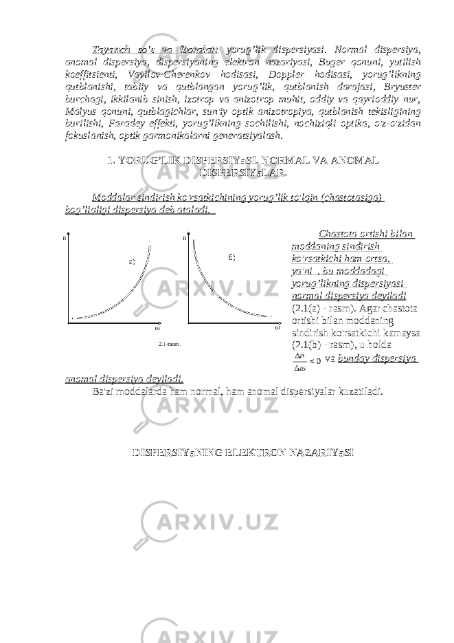 Tayanch so&#39;z va iboralar: yorug’lik dispersiyasi. Normal dispersiya, anomal dispersiya, dispersiyaning elektron nazariyasi, Buger qonuni, yutilish koeffitsienti, Vavilov-Cherenkov hodisasi, Doppler hodisasi, yorug’likning qutblanishi, tabiiy va qutblangan yorug’lik, qutblanish darajasi, Bryuster burchagi, ikkilanib sinish, izotrop va anizotrop muhit, oddiy va qayrioddiy nur, Malyus qonuni, qutblagichlar, sun&#39;iy optik anizotropiya, qutblanish tekisligining burilishi, Faradey effekti, yorug’likning sochilishi, nochiziqli optika, o&#39;z-o&#39;zidan fokuslanish, optik garmonikalarni generatsiyalash. 1. YORUG’LIK DISPERSIYaSI. NORMAL VA ANOMAL DISPERSIYaLAR. Moddalar sindirish ko&#39;rsatkichining yorug’lik to&#39;lqin (chastotasiga) bog’liqligi dispersiya deb ataladi. Chastota ortishi bilan moddaning sindirish ko&#39;rsatkichi ham ortsa, ya&#39;ni , bu moddadagi yorug’likning dispersiyasi normal dispersiya deyiladi (2.1(a) - rasm). Agar chastota ortishi bilan moddaning sindirish ko&#39;rsatkichi kamaysa (2.1(b) - rasm), u holda0    n va bunday dispersiya anomal dispersiya deyiladi. Ba&#39;zi moddalarda ham normal, ham anomal dispersiyalar kuzatiladi. DISPERSIYaNING ELEKTRON NAZARIYaSI n  n  2.1-rasm . б) а) 