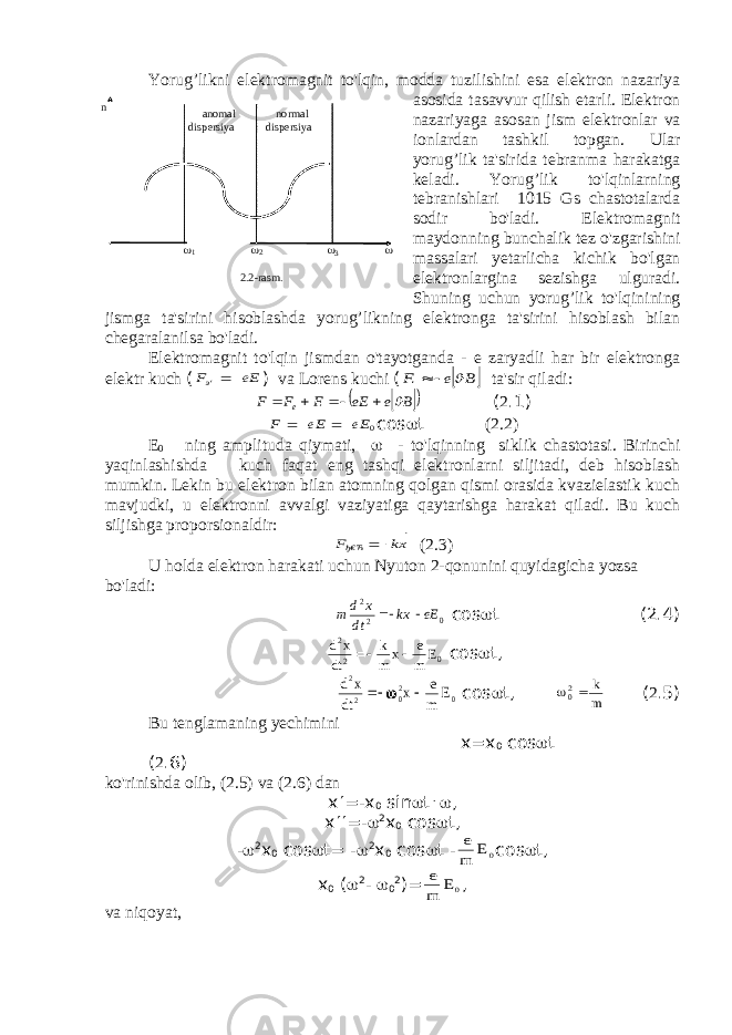 Yorug’likni elektromagnit to&#39;lqin, modda tuzilishini esa elektron nazariya asosida tasavvur qilish etarli. Elektron nazariyaga asosan jism elektronlar va ionlardan tashkil topgan. Ular yorug’lik ta&#39;sirida tebranma harakatga keladi. Yorug’lik to&#39;lqinlarning tebranishlari 1015 Gs chastotalarda sodir bo&#39;ladi. Elektromagnit maydonning bunchalik tez o&#39;zgarishini massalari yetarlicha kichik bo&#39;lgan elektronlargina sezishga ulguradi. Shuning uchun yorug’lik to&#39;lqinining jismga ta&#39;sirini hisoblashda yorug’likning elektronga ta&#39;sirini hisoblash bilan chegaralanilsa bo&#39;ladi. Elektromagnit to&#39;lqin jismdan o&#39;tayotganda - e zaryadli har bir elektronga elektr kuch (Ee Fэ‘     ) va Lorens kuchi (  B e F‘      ta&#39;sir qiladi:     B e Ee F F F ‘ e          ( 2 .1) 0Ee Ee F        c о s  t (2.2) E 0 ning amplituda qiymati,  - to&#39;lqinning siklik chastotasi. Birinchi yaqinlashishda kuch faqat eng tashqi elektronlarni siljitadi, deb hisoblash mumkin. Lekin bu elektron bilan atomning qolgan qismi orasida kvazielastik kuch mavjudki, u elektronni avvalgi vaziyatiga qaytarishga harakat qiladi. Bu kuch siljishga proporsionaldir: xk Fђ€Ћ     (2.3) U holda elektron harakati uchun Nyuton 2-qonunini quyidagicha yozsa bo&#39;ladi: 0 2 2 eE kx dt x d m   c о s  t (2.4) d x dt k m x e m E 2 2 0   c о s  t, d x dt x e m E 2 2 02 0    c о s  t, 02 k m ( 2 .5) Bu tenglamaning yechimini х = х 0 c о s  t ( 2 .6) ko&#39;rinishda olib, (2.5) va (2.6) dan х  =- х 0 sin  t .  , х  =-  2 х 0 соs  t, -  2 х 0 соs  t= -  2 х 0 соs  t - e m E 0 соs  t, х 0 (  2 -  0 2 )= e m E 0 , va niqoyat, anomal normal dispersiya dispersiya n 2 1  3 2.2-rasm . 