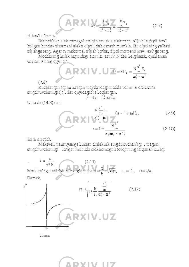  x 0 =e m E e m E 0 2 02 0 02 2        ( 2 .7) ni hosil qilamiz. Ikkinchidan elektromagnit to&#39;lqin ta&#39;sirida elektronni siljishi tufayli hosil bo&#39;lgan bunday sistemani elektr dipoli deb qarash mumkin. Bu dipolning yelkasi siljishga teng. Agar x o maksimal siljish bo&#39;lsa, dipol momenti Re= -ex0 ga teng. Moddaning birlik hajmidagi atomlar sonini N deb belgilasak, qutblanish vektori P ning qiymati Р =N Р э = N e m E 2 0 02 2   (2.8) Kuchlanganligi E 0 bo&#39;lgan maydondagi modda uchun R dielektrik singdiruvchanligi ( ) bilan quyidagicha boqlangan: Р =(  - 1)  0 Е 0 , U holda (14.8) dan N e m E 2 0 02 2   =(  - 1)  0 Е 0 , ( 2 .9)  =1+ N e m 2 0 02 2    ( )  ( 2 .10) kelib chiqadi. Maksvell nazariyasiga binoan dielektrik singdiruvchanligi , magnit singdiruvchanligi bo&#39;lgan muhitda elektromagnit to&#39;lqinning tarqalish tezligi .    C . (2.11) Moddaning sindirish ko&#39;rsatgichi esa n= C    ,  = 1, n=  . Demak, n= 1 0 2 02 2   N e m    .(2.12) n  0  2 .3 - rasm . 