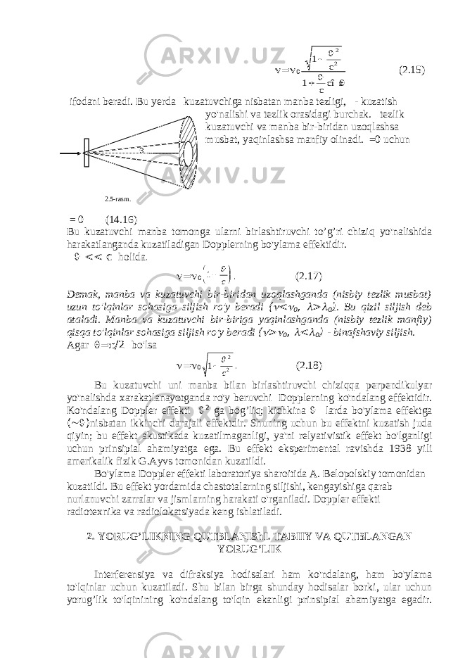   =  01 1 2 2      c c cî s (2.15) ifodani beradi . Bu yerda kuzatuvchiga nisbatan manba tezligi , - kuzatish yo &#39; nalishi va tezlik orasidagi burchak . tezlik kuzatuvchi va manba bir - biridan uzoqlashsa musbat , yaqinlashsa manfiy olinadi . =0 uchun = 0 (14.16) Bu kuzatuvchi manba tomonga ularni birlashtiruvchi to ’ g ’ ri chiziq yo &#39; nalishida harakatlanganda kuzatiladigan Dopplerning bo &#39; ylama effektidir .  << с holida .  =  0 1     c . (2.17) Demak , manba va kuzatuvchi bir - biridan uzoqlashganda ( nisbiy tezlik musbat ) uzun to &#39; lqinlar sohasiga siljish ro &#39; y beradi (  <  0 ,  >  0 ) . Bu qizil siljish deb ataladi . Manba va kuzatuvchi bir - biriga yaqinlashganda ( nisbiy tezlik manfiy ) qisqa to &#39; lqinlar sohasiga siljish ro &#39; y beradi (  >  0 ,  <  0 ) - binafshaviy siljish . Agar  =  /2 bo &#39; lsa  =  0 1 2 2  c . (2.18) Bu kuzatuvchi uni manba bilan birlashtiruvchi chiziqqa perpendikulyar yo &#39; nalishda xarakatlanayotganda ro &#39; y beruvchi Dopplerning ko &#39; ndalang effektidir . Ko &#39; ndalang Doppler effekti  2 ga bog ’ liq ; kichkina  larda bo &#39; ylama effektga (  ) nisbatan ikkinchi darajali effektdir . Shuning uchun bu effektni kuzatish juda qiyin ; bu effekt akustikada kuzatilmaganligi , ya &#39; ni relyativistik effekt bo &#39; lganligi uchun prinsipial ahamiyatga ega . Bu effekt eksperimental ravishda 1938 yili amerikalik fizik G.Ayvs tomonidan kuzatildi. Bo&#39;ylama Doppler effekti laboratoriya sharoitida A. Belopolskiy tomonidan kuzatildi. Bu effekt yordamida chastotalarning siljishi, kengayishiga qarab nurlanuvchi zarralar va jismlarning harakati o&#39;rganiladi. Doppler effekti radiotexnika va radiolokatsiyada keng ishlatiladi. 2. YORUG’LIKNING QUTBLANIShI. TABIIY VA QUTBLANGAN YORUG’LIK Interferensiya va difraksiya hodisalari ham ko&#39;ndalang, ham bo&#39;ylama to&#39;lqinlar uchun kuzatiladi. Shu bilan birga shunday hodisalar borki, ular uchun yorug’lik to&#39;lqinining ko&#39;ndalang to&#39;lqin ekanligi prinsipial ahamiyatga egadir.  2.5-rasm . 