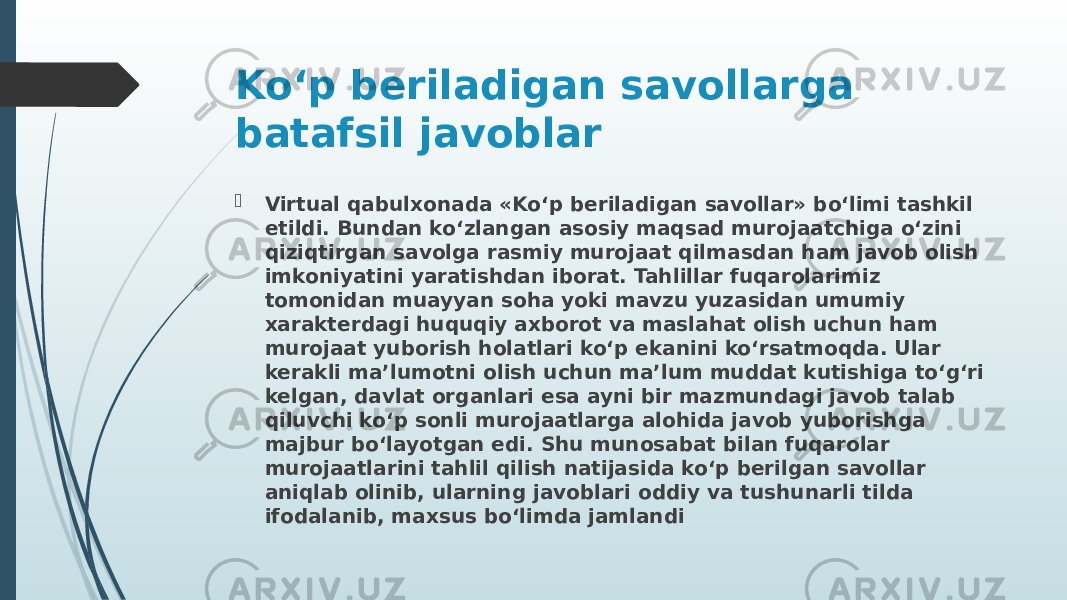 Ko‘p beriladigan savollarga batafsil javoblar  Virtual qabulxonada «Ko‘p beriladigan savollar» bo‘limi tashkil etildi. Bundan ko‘zlangan asosiy maqsad murojaatchiga o‘zini qiziqtirgan savolga rasmiy murojaat qilmasdan ham javob olish imkoniyatini yaratishdan iborat. Tahlillar fuqarolarimiz tomonidan muayyan soha yoki mavzu yuzasidan umumiy xarakterdagi huquqiy axborot va maslahat olish uchun ham murojaat yuborish holatlari ko‘p ekanini ko‘rsatmoqda. Ular kerakli ma’lumotni olish uchun ma’lum muddat kutishiga to‘g‘ri kelgan, davlat organlari esa ayni bir mazmundagi javob talab qiluvchi ko‘p sonli murojaatlarga alohida javob yuborishga majbur bo‘layotgan edi. Shu munosabat bilan fuqarolar murojaatlarini tahlil qilish natijasida ko‘p berilgan savollar aniqlab olinib, ularning javoblari oddiy va tushunarli tilda ifodalanib, maxsus bo‘limda jamlandi 